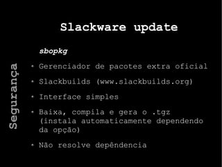 Slackware update
sbopkg
Gerenciador de pacotes extra oficial
Slackbuilds (www.slackbuilds.org)
Interface simples
Baixa, compila e gera o .tgz
(instala automaticamente dependendo
da opção)
Não resolve depêndencia
Segurança
 