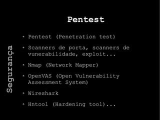 Pentest
Pentest (Penetration test)
Scanners de porta, scanners de
vunerabilidade, exploit...
Nmap (Network Mapper)
OpenVAS (Open Vulnerability
Assessment System)
Wireshark
Hntool (Hardening tool)...
Segurança
 