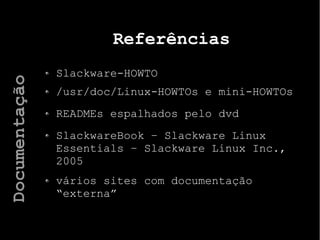 Referências
Slackware-HOWTO
/usr/doc/Linux-HOWTOs e mini-HOWTOs
READMEs espalhados pelo dvd
SlackwareBook – Slackware Linux
Essentials – Slackware Linux Inc.,
2005
vários sites com documentação
“externa”
Documentação
 