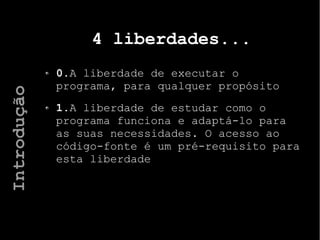 4 liberdades...
0.A liberdade de executar o
programa, para qualquer propósito
1.A liberdade de estudar como o
programa funciona e adaptá-lo para
as suas necessidades. O acesso ao
código-fonte é um pré-requisito para
esta liberdade
Introdução
 