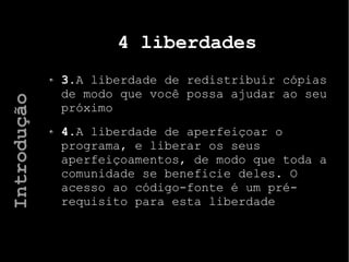 4 liberdades
3.A liberdade de redistribuir cópias
de modo que você possa ajudar ao seu
próximo
4.A liberdade de aperfeiçoar o
programa, e liberar os seus
aperfeiçoamentos, de modo que toda a
comunidade se beneficie deles. O
acesso ao código-fonte é um pré-
requisito para esta liberdade
Introdução
 