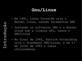Gnu/Linux
Em 1991, Linus Torvalds cria o
Kernel Linux, usando feramentas GNU
Juntando os softwares GNU e o Kernel
Linux sob a licença GPL, nasce o
GNU/Linux
No final de 1992, Patrick Volkerding
cria o Slackware GNU/Linux, e em 17
de julho de 1993 o lança
oficialmente
Introdução
 