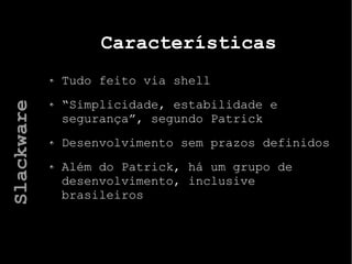 Características
Tudo feito via shell
“Simplicidade, estabilidade e
segurança”, segundo Patrick
Desenvolvimento sem prazos definidos
Além do Patrick, há um grupo de
desenvolvimento, inclusive
brasileiros
Slackware
 