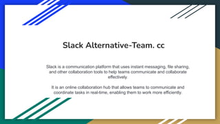 Slack Alternative-Team. cc
Slack is a communication platform that uses instant messaging, file sharing,
and other collaboration tools to help teams communicate and collaborate
effectively.
It is an online collaboration hub that allows teams to communicate and
coordinate tasks in real-time, enabling them to work more efficiently.
 