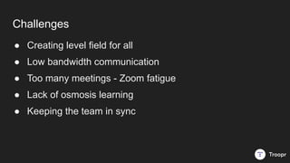 Challenges
● Creating level field for all
● Low bandwidth communication
● Too many meetings - Zoom fatigue
● Lack of osmos...