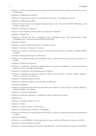 2 SUM ´ARIO
• Descreve o processo de instala¸c˜ao passo-a-passo com fotos de tela para lhe mostrar como fazˆe-la por meio
de ilustra¸c˜oes.
Cap´ıtulo 4, Conﬁgura¸c˜ao do Sistema
• Descreve os importantes arquivos de conﬁgura¸c˜ao e fala sobre a recompila¸c˜ao do kernel.
Cap´ıtulo 5, Conﬁgura¸c˜ao da Rede
• Descreve como conectar uma m´aquina Slackware Linux `a rede. Fala sobre TCP/IP, PPP/dial-up, rede
wireless, e muito mais.
Cap´ıtulo 6, O Sistema de Janelas X
• Descreve como instalar o Sistema gr´aﬁco de Janelas X no Slackware.
Cap´ıtulo 7, Inicializa¸c˜ao
• Descreve o processo pelo qual o computador inicia no Slackware Linux. Fala tamb´em sobre a dupla
inicializa¸c˜ao com o sistema operacional Microsoft Windows.
Cap´ıtulo 8, O Shell
• Descreve a poderosa interface de linha de comando do linux.
Cap´ıtulo 9, Estrutura do Sistema de Arquivos
• Descreve a estrutura do sistema de arquivos, incluindo dono de arquivos, permiss˜oes, e liga¸c˜oes simb´oli-
cas(links).
Cap´ıtulo 10, Manipulando Arquivos e Diret´orios
• Descreve os comandos usados para manipular arquivos e diret´orios atrav´es da interface de linha de co-
mando.
Cap´ıtulo 11, Controle de Processos
• Descreve os poderosos comandos de gerˆenciamento de processos do Slackware, usados para gerenciar
aplicativos sendo executados paralelamente.
Cap´ıtulo 12, Fundamentos para Administra¸c˜ao do Sistema
• Descreve a administra¸c˜ao b´asica de tarefas do sistema como adicionar e remover usu´arios, desligar o
sistema corretamente e muito mais.
Cap´ıtulo 13, Comandos B´asicos de Rede
• Descreve a cole¸c˜ao de clientes de rede inclu´ıdos no Slackware.
Cap´ıtulo 14, Seguran¸ca
• Descreve v´arias ferramentas diferentes dispon´ıveis para ajud´a-lo a manter seguro seu sistema Slackware,
incluindo iptables e tcpwrappers.
Cap´ıtulo 15, Arquivos Compactados
• Descreve compress˜oes diferentes e utilidades de arquivos dispon´ıveis no Linux.
Cap´ıtulo 16, vi
• Descreve o poderoso editor de texto vi.
Cap´ıtulo 17, Emacs
• Descreve o poderoso editor de texto Emacs.
Cap´ıtulo 18, Gerenciamento de Pacotes do Slackware
• Descreve os utilit´arios de empacotamento do Slackware e o processo usado para criar pacotes padronizados
e tagﬁles.
Cap´ıtulo 19, ZipSlack
• Descreve a vers˜ao ZipSlack do Linux que pode ser usada a partir do Windows sem precisar instal´a-la.
Appendix A, Licen¸ca P´ublica Geral GNU
• Descreve os termos de licen¸ca sob os quais o Linux Slackware e este livro podem ser copiados e distribu´ıdos.
 