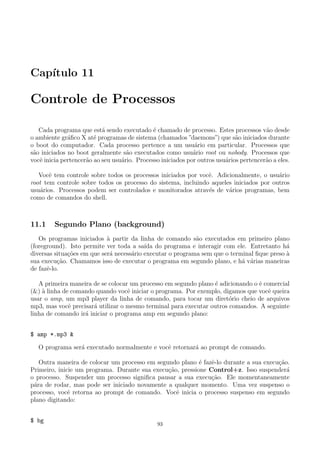 Cap´ıtulo 11
Controle de Processos
Cada programa que est´a sendo executado ´e chamado de processo. Estes processos v˜ao desde
o ambiente gr´aﬁco X at´e programas de sistema (chamados ”daemons”) que s˜ao iniciados durante
o boot do computador. Cada processo pertence a um usu´ario em particular. Processos que
s˜ao iniciados no boot geralmente s˜ao executados como usu´ario root ou nobody. Processos que
vocˆe inicia pertencer˜ao ao seu usu´ario. Processo iniciados por outros usu´arios pertencer˜ao a eles.
Vocˆe tem controle sobre todos os processos iniciados por vocˆe. Adicionalmente, o usu´ario
root tem controle sobre todos os processo do sistema, incluindo aqueles iniciados por outros
usu´arios. Processos podem ser controlados e monitorados atrav´es de v´arios programas, bem
como de comandos do shell.
11.1 Segundo Plano (background)
Os programas iniciados `a partir da linha de comando s˜ao executados em primeiro plano
(foreground). Isto permite ver toda a sa´ıda do programa e interagir com ele. Entretanto h´a
diversas situa¸c˜oes em que ser´a necess´ario executar o programa sem que o terminal ﬁque preso `a
sua execu¸c˜ao. Chamamos isso de executar o programa em segundo plano, e h´a v´arias maneiras
de fazˆe-lo.
A primeira maneira de se colocar um processo em segundo plano ´e adicionando o ˆe comercial
(&) `a linha de comando quando vocˆe iniciar o programa. Por exemplo, digamos que vocˆe queira
usar o amp, um mp3 player da linha de comando, para tocar um diret´orio cheio de arquivos
mp3, mas vocˆe precisar´a utilizar o mesmo terminal para executar outros comandos. A seguinte
linha de comando ir´a iniciar o programa amp em segundo plano:
$ amp *.mp3 &
O programa ser´a executado normalmente e vocˆe retornar´a ao prompt de comando.
Outra maneira de colocar um processo em segundo plano ´e fazˆe-lo durante a sua execu¸c˜ao.
Primeiro, inicie um programa. Durante sua execu¸c˜ao, pressione Control+z. Isso suspender´a
o processo. Suspender um processo signiﬁca pausar a sua execu¸c˜ao. Ele momentaneamente
p´ara de rodar, mas pode ser iniciado novamente a qualquer momento. Uma vez suspenso o
processo, vocˆe retorna ao prompt de comando. Vocˆe inicia o processo suspenso em segundo
plano digitando:
$ bg
93
 