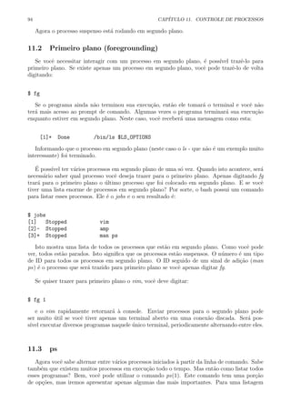 94 CAP´ITULO 11. CONTROLE DE PROCESSOS
Agora o processo suspenso est´a rodando em segundo plano.
11.2 Primeiro plano (foregrounding)
Se vocˆe necessitar interagir com um processo em segundo plano, ´e poss´ıvel trazˆe-lo para
primeiro plano. Se existe apenas um processo em segundo plano, vocˆe pode trazˆe-lo de volta
digitando:
$ fg
Se o programa ainda n˜ao terminou sua execu¸c˜ao, ent˜ao ele tomar´a o terminal e vocˆe n˜ao
ter´a mais acesso ao prompt de comando. Algumas vezes o programa terminar´a sua execu¸c˜ao
enquanto estiver em segundo plano. Neste caso, vocˆe receber´a uma mensagem como esta:
[1]+ Done /bin/ls $LS_OPTIONS
Informando que o processo em segundo plano (neste caso o ls - que n˜ao ´e um exemplo muito
interessante) foi terminado.
´E poss´ıvel ter v´arios processos em segundo plano de uma s´o vez. Quando isto acontece, ser´a
necess´ario saber qual processo vocˆe deseja trazer para o primeiro plano. Apenas digitando fg
trar´a para o primeiro plano o ´ultimo processo que foi colocado em segundo plano. E se vocˆe
tiver uma lista enorme de processos em segundo plano? Por sorte, o bash possui um comando
para listar esses processos. Ele ´e o jobs e o seu resultado ´e:
$ jobs
[1] Stopped vim
[2]- Stopped amp
[3]+ Stopped man ps
Isto mostra uma lista de todos os processos que est˜ao em segundo plano. Como vocˆe pode
ver, todos est˜ao parados. Isto signiﬁca que os processos est˜ao suspensos. O n´umero ´e um tipo
de ID para todos os processos em segundo plano. O ID seguido de um sinal de adi¸c˜ao (man
ps) ´e o processo que ser´a trazido para primeiro plano se vocˆe apenas digitar fg.
Se quiser trazer para primeiro plano o vim, vocˆe deve digitar:
$ fg 1
e o vim rapidamente retornar´a `a console. Enviar processos para o segundo plano pode
ser muito ´util se vocˆe tiver apenas um terminal aberto em uma conex˜ao discada. Ser´a pos-
s´ıvel executar diversos programas naquele ´unico terminal, periodicamente alternando entre eles.
11.3 ps
Agora vocˆe sabe alternar entre v´arios processos iniciados `a partir da linha de comando. Sabe
tamb´em que existem muitos processos em execu¸c˜ao todo o tempo. Mas ent˜ao como listar todos
esses programas? Bem, vocˆe pode utilizar o comando ps(1). Este comando tem uma por¸c˜ao
de op¸c˜oes, mas iremos apresentar apenas algumas das mais importantes. Para uma listagem
 