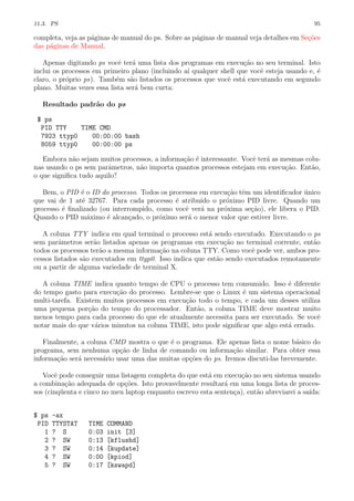 11.3. PS 95
completa, veja as p´aginas de manual do ps. Sobre as p´aginas de manual veja detalhes em Se¸c˜oes
das p´aginas de Manual.
Apenas digitando ps vocˆe ter´a uma lista dos programas em execu¸c˜ao no seu terminal. Isto
inclui os processos em primeiro plano (incluindo a´ı qualquer shell que vocˆe esteja usando e, ´e
claro, o pr´oprio ps). Tamb´em s˜ao listados os processos que vocˆe est´a executando em segundo
plano. Muitas vezes essa lista ser´a bem curta:
Resultado padr˜ao do ps
$ ps
PID TTY TIME CMD
7923 ttyp0 00:00:00 bash
8059 ttyp0 00:00:00 ps
Embora n˜ao sejam muitos processos, a informa¸c˜ao ´e interessante. Vocˆe ter´a as mesmas colu-
nas usando o ps sem parˆametros, n˜ao importa quantos processos estejam em execu¸c˜ao. Ent˜ao,
o que signiﬁca tudo aquilo?
Bem, o PID ´e o ID do processo. Todos os processos em execu¸c˜ao tˆem um identiﬁcador ´unico
que vai de 1 at´e 32767. Para cada processo ´e atribu´ıdo o pr´oximo PID livre. Quando um
processo ´e ﬁnalizado (ou interrompido, como vocˆe ver´a na pr´oxima se¸c˜ao), ele libera o PID.
Quando o PID m´aximo ´e alcan¸cado, o pr´oximo ser´a o menor valor que estiver livre.
A coluna TTY indica em qual terminal o processo est´a sendo executado. Executando o ps
sem parˆametros ser˜ao listados apenas os programas em execu¸c˜ao no terminal corrente, ent˜ao
todos os processos ter˜ao a mesma informa¸c˜ao na coluna TTY. Como vocˆe pode ver, ambos pro-
cessos listados s˜ao executados em ttyp0. Isso indica que est˜ao sendo executados remotamente
ou a partir de alguma variedade de terminal X.
A coluna TIME indica quanto tempo de CPU o processo tem consumido. Isso ´e diferente
do tempo gasto para execu¸c˜ao do processo. Lembre-se que o Linux ´e um sistema operacional
multi-tarefa. Existem muitos processos em execu¸c˜ao todo o tempo, e cada um desses utiliza
uma pequena por¸c˜ao do tempo do processador. Ent˜ao, a coluna TIME deve mostrar muito
menos tempo para cada processo do que ele atualmente necessita para ser executado. Se vocˆe
notar mais do que v´arios minutos na coluna TIME, isto pode signiﬁcar que algo est´a errado.
Finalmente, a coluna CMD mostra o que ´e o programa. Ele apenas lista o nome b´asico do
programa, sem nenhuma op¸c˜ao de linha de comando ou informa¸c˜ao similar. Para obter essa
informa¸c˜ao ser´a necess´ario usar uma das muitas op¸c˜oes do ps. Iremos discuti-las brevemente.
Vocˆe pode conseguir uma listagem completa do que est´a em execu¸c˜ao no seu sistema usando
a combina¸c˜ao adequada de op¸c˜oes. Isto provavelmente resultar´a em uma longa lista de proces-
sos (cinq¨uenta e cinco no meu laptop enquanto escrevo esta senten¸ca), ent˜ao abreviarei a sa´ıda:
$ ps -ax
PID TTYSTAT TIME COMMAND
1 ? S 0:03 init [3]
2 ? SW 0:13 [kflushd]
3 ? SW 0:14 [kupdate]
4 ? SW 0:00 [kpiod]
5 ? SW 0:17 [kswapd]
 