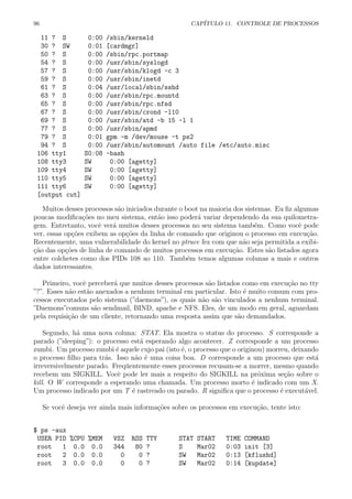 96 CAP´ITULO 11. CONTROLE DE PROCESSOS
11 ? S 0:00 /sbin/kerneld
30 ? SW 0:01 [cardmgr]
50 ? S 0:00 /sbin/rpc.portmap
54 ? S 0:00 /usr/sbin/syslogd
57 ? S 0:00 /usr/sbin/klogd -c 3
59 ? S 0:00 /usr/sbin/inetd
61 ? S 0:04 /usr/local/sbin/sshd
63 ? S 0:00 /usr/sbin/rpc.mountd
65 ? S 0:00 /usr/sbin/rpc.nfsd
67 ? S 0:00 /usr/sbin/crond -l10
69 ? S 0:00 /usr/sbin/atd -b 15 -l 1
77 ? S 0:00 /usr/sbin/apmd
79 ? S 0:01 gpm -m /dev/mouse -t ps2
94 ? S 0:00 /usr/sbin/automount /auto file /etc/auto.misc
106 tty1 S0:08 -bash
108 tty3 SW 0:00 [agetty]
109 tty4 SW 0:00 [agetty]
110 tty5 SW 0:00 [agetty]
111 tty6 SW 0:00 [agetty]
[output cut]
Muitos desses processos s˜ao iniciados durante o boot na maioria dos sistemas. Eu ﬁz algumas
poucas modiﬁca¸c˜oes no meu sistema, ent˜ao isso poder´a variar dependendo da sua quilometra-
gem. Entretanto, vocˆe ver´a muitos desses processos no seu sistema tamb´em. Como vocˆe pode
ver, essas op¸c˜oes exibem as op¸c˜oes da linha de comando que originou o processo em execu¸c˜ao.
Recentemente, uma vulnerabilidade do kernel no ptrace fez com que n˜ao seja permitida a exibi-
¸c˜ao das op¸c˜oes de linha de comando de muitos processos em execu¸c˜ao. Estes s˜ao listados agora
entre colchetes como dos PIDs 108 ao 110. Tamb´em temos algumas colunas a mais e outros
dados interessantes.
Primeiro, vocˆe perceber´a que muitos desses processos s˜ao listados como em execu¸c˜ao no tty
”?”. Esses n˜ao est˜ao anexados a nenhum terminal em particular. Isto ´e muito comum com pro-
cessos executados pelo sistema (”daemons”), os quais n˜ao s˜ao vinculados a nenhum terminal.
”Daemons”comuns s˜ao sendmail, BIND, apache e NFS. Eles, de um modo em geral, aguardam
pela requisi¸c˜ao de um cliente, retornando uma resposta assim que s˜ao demandados.
Segundo, h´a uma nova coluna: STAT. Ela mostra o status do processo. S corresponde a
parado (”sleeping”): o processo est´a esperando algo acontecer. Z corresponde a um processo
zumbi. Um processo zumbi ´e aquele cujo pai (isto ´e, o processo que o originou) morreu, deixando
o processo ﬁlho para tr´as. Isso n˜ao ´e uma coisa boa. D corresponde a um processo que est´a
irreversivelmente parado. Freq¨uentemente esses processos recusam-se a morrer, mesmo quando
recebem um SIGKILL. Vocˆe pode ler mais a respeito do SIGKILL na pr´oxima se¸c˜ao sobre o
kill. O W corresponde a esperando uma chamada. Um processo morto ´e indicado com um X.
Um processo indicado por um T ´e rastreado ou parado. R signiﬁca que o processo ´e execut´avel.
Se vocˆe deseja ver ainda mais informa¸c˜oes sobre os processos em execu¸c˜ao, tente isto:
$ ps -aux
USER PID %CPU %MEM VSZ RSS TTY STAT START TIME COMMAND
root 1 0.0 0.0 344 80 ? S Mar02 0:03 init [3]
root 2 0.0 0.0 0 0 ? SW Mar02 0:13 [kflushd]
root 3 0.0 0.0 0 0 ? SW Mar02 0:14 [kupdate]
 