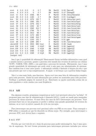 11.4. KILL 97
root 4 0.0 0.0 0 0 ? SW Mar02 0:00 [kpiod]
root 5 0.0 0.0 0 0 ? SW Mar02 0:17 [kswapd]
root 11 0.0 0.0 1044 44 ? S Mar02 0:00 /sbin/kerneld
root 30 0.0 0.0 1160 0 ? SW Mar02 0:01 [cardmgr]
bin 50 0.0 0.0 1076 120 ? S Mar02 0:00 /sbin/rpc.port
root 54 0.0 0.1 1360 192 ? S Mar02 0:00 /usr/sbin/sysl
root 57 0.0 0.1 1276 152 ? S Mar02 0:00 /usr/sbin/klog
root 59 0.0 0.0 1332 60 ? S Mar02 0:00 /usr/sbin/inet
root 61 0.0 0.2 1540 312 ? S Mar02 0:04 /usr/local/sbi
root 63 0.0 0.0 1796 72 ? S Mar02 0:00 /usr/sbin/rpc.
root 65 0.0 0.0 1812 68 ? S Mar02 0:00 /usr/sbin/rpc.
root 67 0.0 0.2 1172 260 ? S Mar02 0:00 /usr/sbin/cron
root 77 0.0 0.2 1048 316 ? S Mar02 0:00 /usr/sbin/apmd
root 79 0.0 0.1 1100 152 ? S Mar02 0:01 gpm
root 94 0.0 0.2 1396 280 ? S Mar02 0:00 /usr/sbin/auto
chris106 0.0 0.5 1820 680 tty1 S Mar02 0:08 -bash
root 108 0.0 0.0 1048 0 tty3 SW Mar02 0:00 [agetty]
root 109 0.0 0.0 1048 0 tty4 SW Mar02 0:00 [agetty]
root 110 0.0 0.0 1048 0 tty5 SW Mar02 0:00 [agetty]
root 111 0.0 0.0 1048 0 tty6 SW Mar02 0:00 [agetty]
[output cut]
Isso ´e que ´e quantidade de informa¸c˜ao! Basicamente foram inclu´ıdas informa¸c˜oes como qual
o usu´ario iniciou o processo, quanto o processo est´a usando dos recursos do sistema (as colunas
%CPU, %MEM, VSZ e RSS), e em qual data o processo foi iniciado. Obviamente, isso ´e uma
grande quantidade de informa¸c˜ao que pode estar `a m˜ao para um administrador de sistemas.
Isso tamb´em traz `a tona outro ponto: a informa¸c˜ao exibida ´e limitada `a largura da tela o que
n˜ao permite que vocˆe a veja completamente. A op¸c˜ao -w ir´a for¸car o ps a quebrar linhas longas.
N˜ao ´e a coisa mais linda, mas funciona. Agora vocˆe tem uma lista de informa¸c˜oes completa
para cada processo. Ainda h´a mais informa¸c˜oes que podem ser mostradas para cada processo.
Veriﬁque a profunda p´agina de manual do ps. Entretanto as op¸c˜oes mostradas acima s˜ao as
mais populares e ser˜ao usadas com mais freq¨uˆencia.
11.4 kill
Em algumas ocasi˜oes, programas comportam-se mal e vocˆe precisar´a coloca-los ”na linha”. O
programa para esse tipo de administra¸c˜ao ´e chamado kill(1), e pode ser usado para manipular
processos de v´arias maneiras. O mais ´obvio dos usos do kill ´e interromper um processo. Vocˆe
precisar´a fazer isso se um programa se perder e utilizar uma grande quantidade de recursos do
sistema, ou se vocˆe s´o estiver cansado de vˆe-lo em execu¸c˜ao.
Para interromper um processo vocˆe precisar´a saber seu PID ou seu nome. Para conseguir o
PID utilize o comando ps que foi discutido na ´ultima se¸c˜ao. Por exemplo, para interromper o
processo 4747, vocˆe dever´a fazer o seguinte:
$ kill 4747
Perceba que vocˆe ter´a de ser o dono do processo para poder interrompˆe-lo. Isso ´e uma ques-
t˜ao de seguran¸ca. Se vocˆe tivesse permiss˜ao para interromper processos iniciados por outros
 