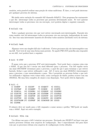 98 CAP´ITULO 11. CONTROLE DE PROCESSOS
usu´arios, seria poss´ıvel realizar uma por¸c˜ao de coisas maliciosas. ´E claro, o root pode interrom-
per qualquer processo do sistema.
H´a ainda outra varia¸c˜ao do comando kill chamada killall(1). Este programa faz exatamente
o que diz: interrompe todos os processos que possuem determinado nome. Se vocˆe quisesse
interromper todos os processos vim em execu¸c˜ao, vocˆe poderia digitar o seguinte comando:
$ killall vim
Todo e qualquer processo vim que vocˆe estiver executando ser´a interrompido. Fazendo isto
como usu´ario root ir´a interromper todos os processos vim em execu¸c˜ao, independente do usu´a-
rio. Isso traz uma interessante maneira de derrubar todos usu´arios (incluindo vocˆe) do sistema:
# killall bash
Algumas vezes um simples kill n˜ao ´e suﬁciente. Certos processos n˜ao s˜ao interrompidos com
um kill. Vocˆe ter´a de usar uma forma mais potente. Se aquele PID 4747 pentelho n˜ao responder
ao seu kill, vocˆe poder´a fazer o seguinte:
$ kill -9 4747
´E quase certo que o processo 4747 ser´a interrompido. Vocˆe pode fazer a mesma coisa com
o killall. O que isso faz ´e enviar um sinal diferente para o processo. Um kill regular envia
um sinal SIGTERM (terminar) para o processo, o qual diz que ´e para terminar o que estiver
fazendo, fechar o que estiver utilizando e sair. kill -9 envia um sinal SIGKILL (interromper)
para o processo, o que essencialmente o para. N˜ao ´e permitido ao processo fechar o que esti-
ver utilizando e algumas vezes coisas ruins, como corrup¸c˜ao de dados, podem ocorrer com um
SIGKILL. H´a uma lista completa de sinais `a sua disposi¸c˜ao. Vocˆe pode obtˆe-la digitando:
$ kill -l
1) SIGHUP 2) SIGINT 3) SIGQUIT 4) SIGILL
5) SIGTRAP 6) SIGABRT 7) SIGBUS 8) SIGFPE
9) SIGKILL 10) SIGUSR1 11) SIGSEGV 12) SIGUSR2
13) SIGPIPE 14) SIGALRM 15) SIGTERM 17) SIGCHLD
18) SIGCONT 19) SIGSTOP 20) SIGTSTP 21) SIGTTIN
22) SIGTTOU 23) SIGURG 24) SIGXCPU 25) SIGXFSZ
26) SIGVTALRM 27) SIGPROF 28) SIGWINCH 29) SIGIO
30) SIGPWR
O n´umero deve ser usado para o kill, enquanto o nome menos o preﬁxo ”SIG”pode ser usado
com o killall. Aqui vai outro exemplo:
$ killall -KILL vim
Um ´ultimo uso para o kill ´e reiniciar um processo. Enviando um SIGHUP ir´a fazer com que
muitos processos releiam seus arquivos de conﬁgura¸c˜ao. Isso ´e especialmente ´util para fazer
com que os processos releiam seus arquivos de conﬁgura¸c˜ao rec´em editados.
 