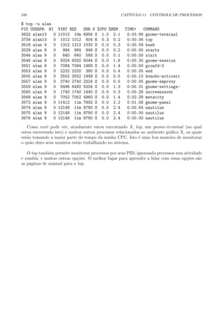 100 CAP´ITULO 11. CONTROLE DE PROCESSOS
$ top -u alan
PID USERPR NI VIRT RES SHR S %CPU %MEM TIME+ COMMAND
3622 alan13 0 11012 10m 6956 S 1.0 2.1 0:03.66 gnome-terminal
3739 alan13 0 1012 1012 804 R 0.3 0.2 0:00.06 top
3518 alan 9 0 1312 1312 1032 S 0.0 0.3 0:00.09 bash
3529 alan 9 0 984 984 848 S 0.0 0.2 0:00.00 startx
3544 alan 9 0 640 640 568 S 0.0 0.1 0:00.00 xinit
3548 alan 9 0 8324 8320 6044 S 0.0 1.6 0:00.30 gnome-session
3551 alan 9 0 7084 7084 1968 S 0.0 1.4 0:00.50 gconfd-2
3553 alan 9 0 2232 2232 380 S 0.0 0.4 0:00.05 esd
3555 alan 9 0 2552 2552 1948 S 0.0 0.5 0:00.10 bonobo-activati
3557 alan 9 0 2740 2740 2224 S 0.0 0.5 0:00.05 gnome-smproxy
3559 alan 9 0 6496 6492 5004 S 0.0 1.3 0:00.31 gnome-settings-
3565 alan 9 0 1740 1740 1440 S 0.0 0.3 0:00.28 xscreensaver
3568 alan 9 0 7052 7052 4960 S 0.0 1.4 0:02.28 metacity
3572 alan 9 0 11412 11m 7992 S 0.0 2.2 0:01.58 gnome-panel
3574 alan 9 0 12148 11m 8780 S 0.0 2.4 0:00.64 nautilus
3575 alan 9 0 12148 11m 8780 S 0.0 2.4 0:00.00 nautilus
3576 alan 9 0 12148 11m 8780 S 0.0 2.4 0:00.00 nautilus
Como vocˆe pode ver, atualmente estou executando X, top, um gnome-terminal (no qual
estou escrevendo isto) e muitos outros processos relacionados ao ambiente gr´aﬁco X, os quais
est˜ao tomando a maior parte do tempo da minha CPU. Isto ´e uma boa maneira de monitorar
o qu˜ao duro seus usu´arios est˜ao trabalhando no sistema.
O top tamb´em permite monitorar processos por seus PID, ignorando processos sem atividade
e zumbis, e muitas outras op¸c˜oes. O melhor lugar para aprender a lidar com essas op¸c˜oes s˜ao
as p´aginas de manual para o top.
 