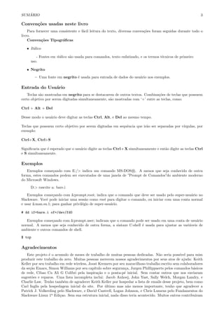 SUM ´ARIO 3
Conven¸c˜oes usadas neste livro
Para fornecer uma consistente e f´acil leitura do texto, diversas conven¸c˜oes foram seguidas durante todo o
livro.
Conven¸c˜oes Tipogr´aﬁcas
• It´alico
- Fontes em it´alico s˜ao usada para comandos, texto enfatizado, e os termos t´ecnicos de primeiro
uso.
• Negrito
– Uma fonte em negrito ´e usada para entrada de dados do usu´ario nos exemplos.
Entrada do Usu´ario
Teclas s˜ao mostradas em negrito para se destacarem de outros textos. Combina¸c˜oes de teclas que possuem
certo objetivo por serem digitadas simultaneamente, s˜ao mostradas com ‘+’ entre as teclas, como:
Ctrl + Alt + Del
Desse modo o usu´ario deve digitar as teclas Ctrl, Alt, e Del ao mesmo tempo.
Teclas que possuem certo objetivo por serem digitadas em sequˆencia que ir˜ao ser separadas por v´ırgulas, por
exemplo:
Ctrl+X, Ctrl+S
Signiﬁcaria que ´e esperado que o usu´ario digite as teclas Ctrl e X simultaneamente e ent˜ao digite as teclas Ctrl
e S simultaneamente.
Exemplos
Exemplos come¸cando com E:/> indica um comando MS-DOS R . A menos que seja conhecido de outra
forma, estes comandos podem ser executados de uma janela de ”Prompt de Comandos”do ambiente moderno
do Microsoft Windows.
D:> rawrite a: bare.i
Exemplos come¸cando com &prompt.root; indica que o comando que deve ser usado pelo super-usu´ario no
Slackware. Vocˆe pode iniciar uma sess˜ao como root para digitar o comando, ou iniciar com uma conta normal
e usar &man.su.1; para ganhar privil´egio de super-usu´ario.
# dd if=bare.i of=/dev/fd0
Exemplos come¸cando com &prompt.user; indicam que o comando pode ser usado em uma conta de usu´ario
normal. A menos que seja conhecido de outra forma, a sintaxe C-shell ´e usada para ajustar as vari´aveis de
ambiente e outros comandos de shell.
$ top
Agradecimentos
Este projeto ´e o acumulo de meses de trabalho de muitas pessoas dedicadas. N˜ao seria poss´ıvel para mim
produzir este trabalho do zero. Muitas pessoas merecem nossos agradecimentos por seus atos de ajuda: Keith
Keller por seu trabalho em rede wireless, Joost Kremers por seu maravilhoso trabalho escrito sem colaboradores
da se¸c˜ao Emacs, Simon Williams por seu cap´ıtulo sobre seguran¸ca, Jurgen Phillippaerts pelos comandos b´asicos
de rede, Cibao Cu Ali G Colibri pela inspira¸c˜ao e o ponta-p´e inicial. Sem contar outros que nos enviaram
sugest˜oes e reparos. Uma lista incompleta inclui: Jacob Anhoej, John Yast, Sally Welch, Morgan Landry, e
Charlie Law. Tenho tamb´em de agradecer Keith Keller por hospedar a lista de emails desse projeto, bem como
Carl Inglis pela hospedagem inicial do site. Por ´ultimo mas n˜ao menos importante, tenho que agradecer a
Patrick J. Volkerding pelo Slackware, e David Cantrell, Logan Johnson, e Chris Lumens pelo Fundamentos do
Slackware Linux 1a
Edi¸cao. Sem sua estrutura inicial, nada disso teria acontecido. Muitos outros contribuiram
 