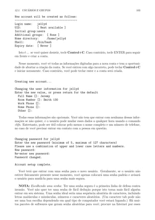 12.1. USU ´ARIOS E GRUPOS 103
New account will be created as follows:
---------------------------------------
Login name: jellyd
UID: [ Next available ]
Initial group:users
Additional groups: [ None ]
Home directory: /home/jellyd
Shell: /bin/bash
Expiry date: [ Never ]
Isto ´e ... se vocˆe quiser desistir, tecle Control+C. Caso contr´ario, tecle ENTER para seguir
em frente e criar a conta.
Nesse momento, vocˆe vˆe todas as informa¸c˜oes digitadas para a nova conta e tem a oportuni-
dade de abortar a cria¸c˜ao da conta. Se vocˆe entrou com algo incorreto, pode teclar Control+C
e iniciar novamente. Caso contr´ario, vocˆe pode teclar enter e a conta ser´a criada.
Creating new account...
Changing the user information for jellyd
Enter the new value, or press return for the default
Full Name []: Jeremy
Room Number []: Smith 130
Work Phone []:
Home Phone []:
Other []:
Todas essas informa¸c˜oes s˜ao opcionais. Vocˆe n˜ao tem que entrar com nenhuma dessas infor-
ma¸c˜oes se n˜ao quiser, e o usu´ario pode mudar esses dados a qualquer hora usando o comando
chfn. Entretanto, pode ser ´util colocar pelo menos o nome completo e um n´umero de telefone,
no caso de vocˆe precisar entrar em contato com a pessoa em quest˜ao.
Changing password for jellyd
Enter the new password (minimum of 5, maximum of 127 characters)
Please use a combination of upper and lower case letters and numbers.
New password:
Re-enter new password:
Password changed.
Account setup complete.
Vocˆe ter´a que entrar com uma senha para o novo usu´ario. Geralmente, se o usu´ario n˜ao
estiver ﬁsicamente presente nesse momento, vocˆe apenas colocar´a uma senha padr˜ao e avisar´a
o usu´ario para mud´a-la para uma senha mais segura.
NOTA: Escolhendo uma senha: Ter uma senha segura ´e a primeira linha de defesa contra
invas˜ao. Vocˆe n˜ao quer ter uma senha de f´acil dedu¸c˜ao porque isto torna mais f´acil algu´em
entrar em seu sistema. Uma senha ideal seria uma sequˆencia aleat´oria de caracteres, incluindo
letras mai´usculas e min´usculas, n´umeros e caracteres aleat´orios. (Um caractere tab pode n˜ao
ser uma boa escolha dependendo em qual tipo de computador vocˆe estar´a logando.) H´a mui-
tos pacotes de softwares que geram senha aleat´orias para vocˆe; procure na Internet por esses
 