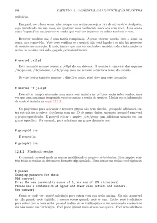 104 CAP´ITULO 12. O ESSENCIAL EM ADMINISTRA¸C ˜AO DE SISTEMA
utilit´arios.
Em geral, use o bom senso: n˜ao coloque uma senha que seja a data de anivers´ario de algu´em,
algo encontrado em sua mesa, ou qualquer coisa facilmente associada com vocˆe. Uma senha
como ”seguro1”ou qualquer outra senha que vocˆe ver impresso ou online tamb´em ´e ruim.
Remover usu´arios n˜ao ´e uma tarefa complicada. Apenas execute userdel com o nome da
conta para removˆe-la. Vocˆe deve veriﬁcar se o usu´ario n˜ao est´a logado e se n˜ao h´a processos
do usu´ario em execu¸c˜ao. E mais, lembre que uma vez excluido o usu´ario, toda a informa¸c˜ao da
senha do usu´ario ter´a sido apagada permanentemente.
# userdel jellyd
Este comando remove o usu´ario jellyd do seu sistema. O usu´ario ´e removido dos arquivos
/etc/passwd, /etc/shadow, e /etc/group, mas n˜ao remove o diret´orio home do usu´ario.
Se vocˆe deseja tamb´em remover o diret´orio home, vocˆe deve usar este comando:
# userdel -r jellyd
Desabilitar temporariamente uma conta ser´a tratada na pr´oxima se¸c˜ao sobre senhas, uma
vez que uma mudan¸ca tempor´aria envolve mudar a senha do usu´ario. Mudar outra informa¸c˜ao
da conta ´e tratada na se¸c˜ao 12.1.3.
Os programas para adicionar e remover grupos s˜ao bem simples. groupadd adicionar´a ou-
tra entrada no arquivos /etc/group com um ID de grupo ´unico, enquanto groupdel remover´a
o grupo especiﬁcado. ´E poss´ıvel editar o arquivo /etc/group para adicionar usu´arios em um
grupo espec´ıﬁco. Por exemplo, para adicionar um grupo chamado cvs:
# groupadd cvs
E removˆe-lo:
# groupdel cvs
12.1.2 Mudando senhas
O comando passwd muda as senhas modiﬁcando o arquivo /etc/shadow. Este arquivo con-
t´em todas as senhas do sistema em formato criptografado. Para mudar sua senha, vocˆe digitaria:
$ passwd
Changing password for chris
Old password:
Enter the new password (minumum of 5, maximum of 127 characters)
Please use a combination of upper and lower case letters and numbers.
New password:
Como se pode ver, vocˆe ´e solicitado para entrar com sua senha antiga. Ela n˜ao aparecer´a
na tela quando vocˆe digit´a-la, o mesmo ocorre quando vocˆe se loga. Ent˜ao, vocˆe ´e solicitado
para entrar com a nova senha. passwd realiza v´arias veriﬁca¸c˜oes em sua nova senha e avisar´a se
ela n˜ao passar nas verﬁca¸c˜oes. Vocˆe pode ignorar esses avisos caso queira. Vocˆe ser´a solicitado
 
