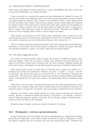 12.3. DESLIGANDO O SISTEMA APROPRIADAMENTE 107
senha expirar, dias depois da senha expirar que a conta ´e desabilidada, dias deste a ´epoca que
a conta est´a desabilidada e um campo reservado.
Como vocˆe pode ver, a maioria dos campos s˜ao para informa¸c˜oes de validade de contas. Se
vocˆe n˜ao est´a usando uma informa¸c˜ao deste, vocˆe precisa apenas preencher uns poucos campos
com alguns valores em especial. Caso contr´ario, vocˆe precisar´a calcular e tomar decis˜oes antes
de poder preencher esses campos. Para um novo usu´ario, apenas coloque algum lixo aleat´orio
no campo de senha. N˜ao se preocupe se a senha est´a correta agora, porque vocˆe ir´a mud´a-la em
um minuto. O ´unico caractere que vocˆe n˜ao pode incluir no campo da senha ´e o dois pontos.
Deixe o campo ”dias desde que a senha foi alterada”em branco. Preencha com 0,99999, e 7
como vocˆe viu no exemplo acima e deixe os outros campos em branco..
(Para aqueles que pensam que vendo minha senha criptograda acima acreditam que tˆem
uma brecha para entrar em meu sistema, ent˜ao sigam em frente. Se vocˆe decifrar aquela senha,
vocˆe saber´a a senha para um teste de ﬁrewall do sistema. Isto ´e muito ´util. :) )
Todos os usu´ario comuns s˜ao membros do grupo ”users”num sistema t´ıpicamente Slackware.
Entretanto, se vocˆe deseja criar um novo grupo, ou adicionar o usu´ario em grupos adicionais,
vocˆe precisar´a modiﬁcar o arquivo /etc/group. Aqui est´a uma t´ıpica entrada:
cvs::102:chris,logan,david,root
Os campos s˜ao nome do grupo, senha do grupo, ID do grupo e membros do grupos, sepa-
rados por v´ırgulas. Criar um novo grupo ´e simples como adicionar uma nova linha com um
n´umero de ID ´unico e listar todos os usu´arios que vocˆe quer no grupo. Qualquer usu´ario que
est´a no novo grupo e est´a logado ter´a que logar novamente para que as mudan¸cas tenham efeito.
Neste ponto, pode ser uma boa id´eia usar os comandos pwck e grpck para veriﬁcar se as
mudan¸cas que vocˆe fez s˜ao consistentes. Primeiro, use pwck -r e grpck -r: a op¸c˜ao -r n˜ao faz
as altera¸c˜oes, mas lista as altera¸c˜oes que vocˆe teria feito se vocˆe executasse o comando sem
aquela op¸c˜ao. Vocˆe pode usar a sa´ıda do comando para decidir se precisa modiﬁcar mais algum
arquivo, executando pwck ou grpck sem a op¸c˜ao-r, ou simplesmente deixar as mudan¸cas como
est˜ao.
Neste ponto, vocˆe deve usar o comando passwd para criar uma senha apropriada para o usu´a-
rio. Ent˜ao, use o comando mkdir para criar o diret´orio home do novo usu´ario no local que vocˆe
entrou no arquivo /etc/passwd e o comando chown para mudar o propriet´ario do novo diret´orio.
Remover um usu´ario ´e uma simples quest˜ao de excluir todas as entradas que existem do
usu´ario. Remova a entrada do usu´ario dos arquivos /etc/passwd e /etc/shadow, e remova o
nome de login dos grupos no arquivo /etc/group. Se vocˆe desejar, apagar o diret´orio home, o
arquivo de spool de mail (se eles existirem).
Remover grupos ´e similar: remova as entradas do arquivo /etc/group.
12.3 Desligando o sistema apropriadamente
´E muito importante que vocˆe desligue seu sistema apropriadamente. Simplesmente desligar
pelo bot˜ao de energia pode causar s´erios estragos no sistema de arquivos. Enquanto o sistema
est´a ligado, arquivos est˜ao em uso mesmo que vocˆe n˜ao esteja fazendo nada. Lembre-se que
 