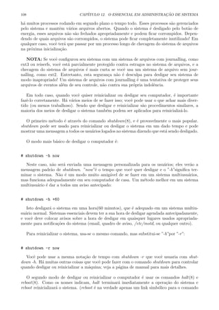108 CAP´ITULO 12. O ESSENCIAL EM ADMINISTRA¸C ˜AO DE SISTEMA
h´a muitos processos rodando em segundo plano o tempo todo. Esses processos s˜ao gerenciados
pelo sistema e mantˆem v´arios arquivos abertos. Quando o sistema ´e desligado pelo bot˜ao de
energia, esses arquivos n˜ao s˜ao fechados apropriadamente e podem ﬁcar corrompidos. Depen-
dendo de quais arquivos s˜ao corrompidos, o sistema pode ﬁcar completamente inutilizado! Em
qualquer caso, vocˆe ter´a que passar por um processo longo de checagem do sistema de arquivos
na pr´oxima inicializa¸c˜ao.
NOTA: Se vocˆe conﬁgurou seu sistema com um sistema de arquivos com journalling, como
ext3 ou reiserfs, vocˆe est´a parcialmente protegido contra estragos no sistema de arquivos, e a
checagem do sistema de arquivos ´e mais curta se vocˆe usa um sistema de arquivo sem jour-
nalling, como ext2. Entretanto, esta seguran¸ca n˜ao ´e desculpa para desligar seu sistema de
modo inapropriado! Um sistema de arquivos com journalling ´e uma tentativa de proteger seus
arquivos de eventos al´em de seu controle, n˜ao contra sua pr´opria indolˆencia.
Em todo caso, quando vocˆe quiser reinicializar ou desligar seu computador, ´e importante
fazˆe-lo corretamente. H´a v´arios meios de se fazer isso; vocˆe pode usar o que achar mais diver-
tido (ou menos trabalhoso). Sendo que desligar e reinicializar s˜ao procedimentos similares, a
maioria dos meios de desligar o sistema tamb´em podem ser aplicados para reinicializ´a-lo.
O primeiro m´etodo ´e atrav´es do comando shutdown(8), e ´e provavelmente o mais popular.
shutdown pode ser usado para reinicializar ou desligar o sistema em um dado tempo e pode
mostrar uma mensagem a todos os usu´arios logados no sistema dizendo que est´a sendo desligado.
O modo mais b´asico de desligar o computador ´e:
# shutdown -h now
Neste caso, n˜ao ser´a enviada uma mensagem personalizada para os usu´arios; eles ver˜ao a
mensagem padr˜ao de shutdown. ”now”´e o tempo que vocˆe quer desligar e o ”-h”signiﬁca ter-
minar o sistema. N˜ao ´e um modo muito amig´avel de se fazer em um sistema multiusu´arios,
mas funciona adequadamente em seu computador de casa. Um m´etodo melhor em um sistema
multiusu´ario ´e dar a todos um aviso antecipado:
# shutdown -h +60
Isto desligar´a o sistema em uma hora(60 minutos), que ´e adequado em um sistema multiu-
su´ario normal. Sistemas essenciais devem ter a sua hora de desligar agendada antecipadamente,
e vocˆe deve colocar avisos sobre a hora de desligar em quaisquer lugares usados apropriada-
mente para notiﬁca¸c˜oes do sistema (email, quadro de aviso, /etc/motd, ou qualquer outro).
Para reinicializar o sistema, usa-se o mesmo comando, mas substitui-se ”-h”por ”-r”:
# shutdown -r now
Vocˆe pode usar a mesma nota¸c˜ao de tempo com shutdown -r que vocˆe usuaria com shut-
down -h. H´a muitas outras coisas que vocˆe pode fazer com o comando shutdown para controlar
quando desligar ou reinicializar a m´aquina; veja a p´agina de manual para mais detalhes.
O segundo modo de desligar ou reinicializar o computador ´e usar os comandos halt(8) e
reboot(8). Como os nomes indicam, halt terminar´a imediatamente a opera¸c˜ao do sistema e
reboot reinicializar´a o sistema. (reboot ´e na verdade apenas um link simb´olico para o comando
 
