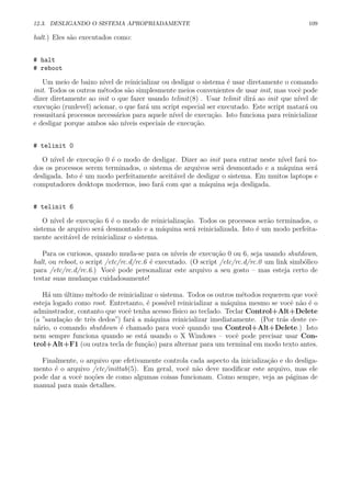 12.3. DESLIGANDO O SISTEMA APROPRIADAMENTE 109
halt.) Eles s˜ao executados como:
# halt
# reboot
Um meio de baixo n´ıvel de reinicializar ou desligar o sistema ´e usar diretamente o comando
init. Todos os outros m´etodos s˜ao simplesmente meios convenientes de usar init, mas vocˆe pode
dizer diretamente ao init o que fazer usando telinit(8) . Usar telinit dir´a ao init que n´ıvel de
execu¸c˜ao (runlevel) acionar, o que far´a um script especial ser executado. Este script matar´a ou
ressusitar´a processos necess´arios para aquele n´ıvel de execu¸c˜ao. Isto funciona para reinicializar
e desligar porque ambos s˜ao n´ıveis especiais de execu¸c˜ao.
# telinit 0
O n´ıvel de execu¸c˜ao 0 ´e o modo de desligar. Dizer ao init para entrar neste n´ıvel far´a to-
dos os processos serem terminados, o sistema de arquivos ser´a desmontado e a m´aquina ser´a
desligada. Isto ´e um modo perfeitamente aceit´avel de desligar o sistema. Em muitos laptops e
computadores desktops modernos, isso far´a com que a m´aquina seja desligada.
# telinit 6
O n´ıvel de execu¸c˜ao 6 ´e o modo de reinicializa¸c˜ao. Todos os processos ser˜ao terminados, o
sistema de arquivo ser´a desmontado e a m´aquina ser´a reinicializada. Isto ´e um modo perfeita-
mente aceit´avel de reinicializar o sistema.
Para os curiosos, quando muda-se para os n´ıveis de execu¸c˜ao 0 ou 6, seja usando shutdown,
halt, ou reboot, o script /etc/rc.d/rc.6 ´e executado. (O script /etc/rc.d/rc.0 um link simb´olico
para /etc/rc.d/rc.6.) Vocˆe pode personalizar este arquivo a seu gosto – mas esteja certo de
testar suas mudan¸cas cuidadosamente!
H´a um ´ultimo m´etodo de reinicializar o sistema. Todos os outros m´etodos requerem que vocˆe
esteja logado como root. Entretanto, ´e poss´ıvel reinicializar a m´aquina mesmo se vocˆe n˜ao ´e o
adminstrador, contanto que vocˆe tenha acesso f´ısico ao teclado. Teclar Control+Alt+Delete
(a ”sauda¸c˜ao de trˆes dedos”) far´a a m´aquina reinicializar imediatamente. (Por tr´as deste ce-
n´ario, o comando shutdown ´e chamado para vocˆe quando usa Control+Alt+Delete.) Isto
nem sempre funciona quando se est´a usando o X Windows – vocˆe pode precisar usar Con-
trol+Alt+F1 (ou outra tecla de fun¸c˜ao) para alternar para um terminal em modo texto antes.
Finalmente, o arquivo que efetivamente controla cada aspecto da inicializa¸c˜ao e do desliga-
mento ´e o arquivo /etc/inittab(5). Em geral, vocˆe n˜ao deve modiﬁcar este arquivo, mas ele
pode dar a vocˆe no¸c˜oes de como algumas coisas funcionam. Como sempre, veja as p´aginas de
manual para mais detalhes.
 