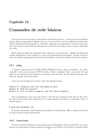 Cap´ıtulo 13
Comandos de rede b´asicos
Uma rede consiste em v´arios computadores conectados entre si. A rede pode ser t˜ao simples
quanto alguns computadores ligados em casa ou no escrit´orio, ou t˜ao complicada quanto uma
rede de uma grande universidade ou a Internet. Quando seu computador ´e parte de uma rede,
vocˆe tem acesso a esses sistemas diretamente ou atrav´es de servi¸cos como o correio eletrˆonico
ou a web.
Existe uma variadade de programas para redes que vocˆe pode usar. Alguns s˜ao ´uteis para
realizar diagn´osticos como veriﬁcar se a rede est´a funcionando corretamente. Outros (como lei-
tores de e-mail e navegadores) s˜ao ´uteis para trabalhar ou manter contato com outras pessoas.
13.1 ping
O ping(8) envia um pacote ICMP ECHO REQUEST para o host especiﬁcado. Se o host
responde, vocˆe recebe o pacote ICMP de volta. Parece estranho? Bom, vocˆe pode ”dar um
ping”em um endere¸co IP para saber se a m´aquina est´a conectada. Se n˜ao obtiver resposta, vocˆe
sabe que alguma coisa est´a errada.
Aqui est´a um exemplo de conversa entre dois usu´arios Linux:
Usu´ario A: A m´aquina Loki est´a desligada de novo.
Usu´ario B: Voc^e tem certeza?
Usu´ario A: Sim, eu tentei ping´a-la, mas n~ao obtive resposta.
S˜ao circunstˆancias como essas que fazem o ping ser um comando muito ´util no dia a dia.
Ele provˆe uma forma muito r´apida de ver se uma m´aquina est´a ligada e conectada `a rede. A
sintaxe b´asica ´e:
$ ping www.slackware.com
Existem, obviamente, v´arias op¸c˜oes que podem ser especiﬁcadas. Olhe a p´agina de manual
de ping(1) para maiores informa¸c˜oes.
13.2 traceroute
O traceroute(8) do Slackware ´e uma ferramenta de diagn´ostico de rede muito ´util. traceroute
mostra por quais hosts um pacote passa at´e chegar ao seu destino. Vocˆe pode ver quantos hosts
111
 