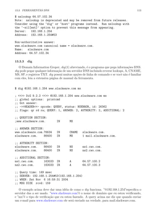 13.3. FERRAMENTAS DNS 113
$ nslookup 64.57.102.34
Note: nslookup is deprecated and may be removed from future releases.
Consider using the ‘dig’ or ‘host’ programs instead. Run nslookup with
the ‘-sil[ent]’ option to prevent this message from appearing.
Server: 192.168.1.254
Address: 192.168.1.254#53
Non-authoritative answer:
www.slackware.com canonical name = slackware.com.
Name: slackware.com
Address: 64.57.102.34
13.3.3 dig
O Domain Information Groper, dig(1) abreviando, ´e o programa que pega informa¸c˜oes DNS.
dig pode pegar qualquer informa¸c˜ao de um servidor DNS incluindo reverse lookups, A, CNAME,
MS, SP, e registros TXT. dig possui muitas op¸c˜oes de linha de comando e se vocˆe n˜ao ´e familiar
com eles, leia a extensiva p´agina de manual da ferramenta.
$ dig @192.168.1.254 www.slackware.com mx
; <<>> DiG 9.2.2 <<>> @192.168.1.254 www.slackware.com mx
;; global options: printcmd
;; Got answer:
;; ->>HEADER<<- opcode: QUERY, status: NOERROR, id: 26362
;; flags: qr rd ra; QUERY: 1, ANSWER: 2, AUTHORITY: 2, ADDITIONAL: 2
;; QUESTION SECTION:
;www.slackware.com. IN MX
;; ANSWER SECTION:
www.slackware.com.76634 IN CNAME slackware.com.
slackware.com. 86400 IN MX 1 mail.slackware.com.
;; AUTHORITY SECTION:
slackware.com. 86400 IN NS ns1.cwo.com.
slackware.com. 86400 IN NS ns2.cwo.com.
;; ADDITIONAL SECTION:
ns1.cwo.com. 163033 IN A 64.57.100.2
ns2.cwo.com. 163033 IN A 64.57.100.3
;; Query time: 149 msec
;; SERVER: 192.168.1.254#53(192.168.1.254)
;; WHEN: Sat Nov 6 16:59:31 2004
;; MSG SIZE rcvd: 159
O exemplo acima deve dar uma id´eia de como o dig funciona. ”@192.168.1.254”especiﬁca o
servidor dns a ser usado. ”www.slackware.com”´e o nome de dom´ınio que eu estou veriﬁcando,
e ”mx”´e o tipo de veriﬁca¸c˜ao que eu estou fazendo. A query acima me diz que quando enviar
um e-mail para www.slackware.com ele ser´a enviado na verdade, para mail.slackware.com.
 