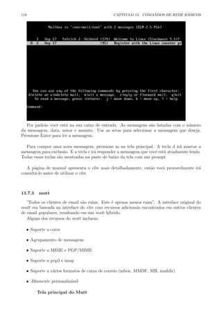 118 CAP´ITULO 13. COMANDOS DE REDE B ´ASICOS
Por padr˜ao vocˆe est´a na sua caixa de entrada. As mensagens s˜ao listadas com o n´umero
da mensagem, data, autor e assunto. Use as setas para selecionar a mensagem que deseja.
Pressione Enter para ler a mensagem.
Para compor uma nova mensagem, pressione m na tela principal. A tecla d ir´a marcar a
mensagem para exclus˜ao. E a tecla r ir´a responder a mensagem que vocˆe est´a atualmente lendo.
Todas essas teclas s˜ao mostradas na parte de baixo da tela com um prompt.
A p´agina de manual apresenta o elm mais detalhadamente, ent˜ao vocˆe provavelmente ir´a
consult´a-lo antes de utilizar o elm.
13.7.3 mutt
”Todos os clientes de email s˜ao ruins. Este ´e apenas menos ruim”. A interface original do
mutt era baseada na interface do elm com recursos adicionais encontrados em outros clientes
de email populares, resultando em um mutt h´ıbrido.
Alguns dos recursos do mutt incluem:
• Suporte a cores
• Agrupamento de mensagens
• Suporte a MIME e PGP/MIME
• Suporte a pop3 e imap
• Suporte a v´arios formatos de caixa de correio (mbox, MMDF, MH, maildir)
• Altamente personaliz´avel
Tela principal do Mutt
 