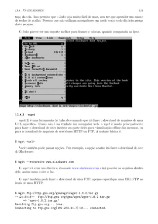 13.8. NAVEGADORES 121
topo da tela. Isso permite que o links seja muito f´acil de usar, sem ter que aprender um monte
de teclas de atalho. Pessoas que n˜ao utilizam navegadores em modo texto todo dia ir˜ao gostar
deste recurso.
O links parece ter um suporte melhor para frames e tabelas, quando comparado ao lynx.
13.8.3 wget
wget(1) ´e uma ferramenta de linha de comando que ir´a fazer o download de arquivos de uma
URL espec´ıﬁca. Como n˜ao ´e na verdade um navegador web, o wget ´e usado principalmente
para fazer o download de sites inteiros ou parte deles para visualiza¸c˜ao oﬄine dos mesmos, ou
para o download de arquivos de servidores HTTP ou FTP. A sintaxe b´asica ´e:
$ wget <url>
Vocˆe tamb´em pode passar op¸c˜oes. Por exemplo, a op¸c˜ao abaixo ir´a fazer o download do site
do Slackware:
$ wget --recursive www.slackware.com
O wget ir´a criar um diret´orio chamado www.slackware.com e ir´a guardar os arquivos dentro
dele, assim como o site o faz.
O wget tamb´em pode fazer o download de sites FTP; apenas especiﬁque uma URL FTP ao
inv´es de uma HTTP.
$ wget ftp://ftp.gnu.org/gnu/wget/wget-1.8.2.tar.gz
--12:18:16-- ftp://ftp.gnu.org/gnu/wget/wget-1.8.2.tar.gz
=> ‘wget-1.8.2.tar.gz’
Resolving ftp.gnu.org... done.
Connecting to ftp.gnu.org[199.232.41.7]:21... connected.
 