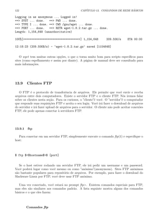 122 CAP´ITULO 13. COMANDOS DE REDE B ´ASICOS
Logging in as anonymous ... Logged in!
==> SYST ... done. ==> PWD ... done.
==> TYPE I ... done. ==> CWD /gnu/wget ... done.
==> PORT ... done. ==> RETR wget-1.8.2.tar.gz ... done.
Length: 1,154,648 (unauthoritative)
100%[==================================>] 1,154,648 209.55K/s ETA 00:00
12:18:23 (209.55KB/s) - ‘wget-1.8.2.tar.gz’ saved [1154648]
O wget tem muitas outras op¸c˜oes, o que o torna muito bom para scripts espec´ıﬁcos para
sites (como espelhamento e assim por diante). A p´agina de manual deve ser consultado para
mais informa¸c˜oes.
13.9 Clientes FTP
O FTP ´e o protocolo de transferˆencia de arquivos. Ele permite que vocˆe envie e receba
arquivos entre dois computadores. Existe o servidor FTP e o cliente FTP. N´os iremos falar
sobre os clientes nesta se¸c˜ao. Para os curiosos, o ”cliente”´e vocˆe. O ”servidor”´e o computador
que responde suas requisi¸c˜oes FTP e aceita o seu login. Vocˆe ir´a fazer o download de arquivos
do servidor e ir´a fazer upload de arquivos para o servidor. O cliente n˜ao pode aceitar conex˜oes
FTP, ele pode apenas conectar `a servidores FTP.
13.9.1 ftp
Para conectar em um servidor FTP, simplesmente execute o comando ftp(1) e especiﬁque o
host:
$ ftp $<$hostname$>$ [port]
Se o host estiver rodando um servidor FTP, ele ir´a pedir um username e um password.
Vocˆe poder´a logar como vocˆe mesmo ou como ”anˆonimo”(anonymous). Sites FTP anˆonimos
s˜ao bastante populares para reposit´orio de arquivos. Por exemplo, para fazer o download do
Slackware Linux por FTP, vocˆe deve usar FTP anˆonimo.
Uma vez conectado, vocˆe estar´a no prompt ftp>. Existem comandos especiais para FTP,
mas eles s˜ao similares aos comandos padr˜ao. A lista seguinte mostra alguns dos comandos
b´asicos e o que eles fazem:
Comandos ftp
 