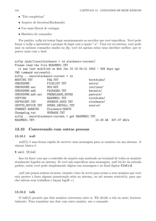 124 CAP´ITULO 13. COMANDOS DE REDE B ´ASICOS
• ”Tab completion”
• Arquivo de favoritos(Bookmark)
• Uso mais liberal de coringas
• Hist´orico de comandos
Por padr˜ao, ncftp ir´a tentar logar anonimamente ao servidor que vocˆe especiﬁcar. Vocˆe pode
for¸car o ncftp a apresentar o prompt de login com a op¸c˜ao ”-u”. Uma vez no sistema, vocˆe pode
usar os mesmos comandos usados no ftp, vocˆe ir´a apenas notar uma interface melhor, que se
parece mais com o bash.
ncftp /pub/linux/slackware > cd slackware-current/
Please read the file README81.TXT
it was last modified on Wed Jun 19 16:24:21 2002 - 258 days ago
CWD command successful.
ncftp ...ware/slackware-current > ls
BOOTING.TXT FAQ.TXT bootdisks/
CHECKSUMS FILELIST.TXT extra/
CHECKSUMS.asc GPG-KEY isolinux/
CHECKSUMS.md5 PACKAGES.TXT kernels/
CHECKSUMS.md5.asc PRERELEASE_NOTES pasture/
COPYING README81.TXT rootdisks/
COPYRIGHT.TXT SPEEKUP_DOCS.TXT slackware/
CRYPTO_NOTICE.TXT SPEEK_INSTALL.TXT source/
CURRENT.WARNING Slackware-HOWTO
ChangeLog.txt UPGRADE.TXT
ncftp ...ware/slackware-current > get README81.TXT
README81.TXT: 12.29 kB 307.07 kB/s
13.10 Conversando com outras pessoas
13.10.1 wall
wall(1) ´e uma forma r´apida de escrever uma mensagem para os usu´arios em um sistema. A
sintaxe b´asica ´e:
$ wall [file]
Isso ir´a fazer com que o conte´udo do arquivo seja mostrado no terminal de todos os usu´arios
atualmente logados no sistema. Se vocˆe n˜ao especiﬁcar uma mensagem, wall ir´a ler da entrada
padr˜ao, ent˜ao vocˆe pode simplesmente digitar sua mensagem e no ﬁnal digitar Ctrl+d.
wall n˜ao possui muitos recursos, tirando o fato de servir para avisar a seus usu´arios que vocˆe
est´a prestes a fazer alguma manuten¸c˜ao s´eria no sistema, ou at´e mesmo reinici´a-lo, para que
eles salvem seus trabalhos e fa¸cam logoﬀ =)
13.10.2 talk
O talk(1) permite que dois usu´arios conversem entre si. Ele divide a tela no meio, horizon-
talmente. Para requisitar um chat com outro usu´ario, use o comando:
 