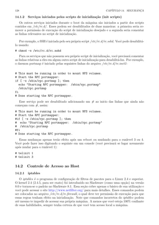 128 CAP´ITULO 14. SEGURAN¸CA
14.1.2 Servi¸cos iniciados pelos scripts de inicializa¸c˜ao (init scripts)
Os outros servi¸cos iniciados durante o boot da m´aquina s˜ao iniciados a partir dos scripts
contidos em /etc/rc.d/. Esses podem ser desabilitados de duas maneiras: a primeira seria re-
mover a permiss˜ao de execu¸c˜ao do script de inicializa¸c˜ao desejado e a segunda seria comentar
as linhas relevantes no script de inicializa¸c˜ao.
Por exemplo, o SSH ´e iniciado pelo seu pr´oprio script /etc/rc.d/rc.sshd. Vocˆe pode desabilit´a-
lo usando:
# chmod -x /etc/rc.d/rc.sshd
Para os servi¸cos que n˜ao possuem seu pr´oprio script de inicializa¸c˜ao, vocˆe precisar´a comentar
as linhas relativas a eles em algum outro script de inicializa¸c˜ao para desabilit´a-los. Por exemplo,
o daemon portmap ´e iniciado pelas seguintes linhas do arquivo /etc/rc.d/rc.inet2:
# This must be running in order to mount NFS volumes.
# Start the RPC portmapper:
if [ -x /sbin/rpc.portmap ]; then
echo "Starting RPC portmapper: /sbin/rpc.portmap"
/sbin/rpc.portmap
fi
# Done starting the RPC portmapper.
Esse servi¸co pode ser desabilitado adicionando um # ao inicio das linhas que ainda n˜ao
come¸cam com #, assim:
# This must be running in order to mount NFS volumes.
# Start the RPC portmapper:
#if [ -x /sbin/rpc.portmap ]; then
# echo "Starting RPC portmapper: /sbin/rpc.portmap"
# /sbin/rpc.portmap
#fi
# Done starting the RPC portmapper.
Essas mudan¸cas apenas ter˜ao efeito ap´os um reboot ou mudando para o runlevel 3 ou 4.
Vocˆe pode fazer isso digitando o seguinte em um console (vocˆe precisar´a se logar novamente
ap´os mudar para o runlevel 1):
# telinit 1
# telinit 3
14.2 Controle de Acesso ao Host
14.2.1 iptables
O iptables ´e o programa de conﬁgura¸c˜ao de ﬁltros de pacotes para o Linux 2.4 e superior.
O kernel 2.4 (2.4.5, para ser exato) foi introduzido no Slackware (como uma op¸c˜ao) na vers˜ao
8.0 e tornou-se o padr˜ao no Slackware 8.1. Essa se¸c˜ao cobre apenas o b´asico de sua utiliza¸c˜ao e
vocˆe pode acessar o site http://www.netﬁlter.org/ para mais detalhes. Esses comandos podem
ser colocados no arquivo /etc/rc.d/rc.ﬁrewall, o qual deve ter permiss˜ao de execu¸c˜ao para que
essas regras tenham efeito na inicializa¸c˜ao. Note que comandos incorretos do iptables podem
at´e mesmo te impedir de acessar sua pr´opria m´aquina. A menos que vocˆe esteja 100% conﬁante
de suas habilidades, sempre tenha certeza de que vocˆe tem acesso local a m´aquina.
 