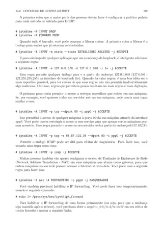 14.2. CONTROLE DE ACESSO AO HOST 129
A primeira coisa que a maior parte das pessoas devem fazer ´e conﬁgurar a politica padr˜ao
para cada m´etodo de entrada para DROP:
# iptables -P INPUT DROP
# iptables -P FORWARD DROP
Quando tudo ´e barrado, vocˆe pode come¸car a liberar coisas. A primeira coisa a liberar ´e o
trafego para se¸c˜oes que j´a estavam estabelecidas:
# iptables -A INPUT -m state --state ESTABLISHED,RELATED -j ACCEPT$
E para n˜ao impedir qualquer aplica¸c˜ao que use o endere¸co de loopback, ´e inteligente adicionar
a seguinte regra:
# iptables -A INPUT -s 127.0.0.0/8 -d 127.0.0.0/8 -i lo -j ACCEPT$
Essa regra permite qualquer tr´afego para e a partir do endere¸co 127.0.0.0/8 (127.0.0.0 -
127.255.255.255) na interface de loopback (lo). Quando for criar regras, ´e uma boa id´eia ser o
mais espec´ıﬁco poss´ıvel, para ter cereza de que suas regras n˜ao v˜ao permitir inadvertidamente
algo malicioso. Dito isso, regras que permitem pouco resultam em mais regras e mais digita¸c˜ao.
O pr´oximo passo seria permitir o acesso a servi¸cos espec´ıﬁcos que rodem em sua m´aquina.
Se, por exemplo, vocˆe quisesse rodar um servidor web na sua m´aquina, vocˆe usaria uma regra
similar a essa:
# iptables -A INPUT -p tcp --dport 80 -i ppp0 -j ACCEPT$
Isso permitir´a o acesso de qualquer m´aquina `a porta 80 da sua m´aquina atrav´es da interface
ppp0. Vocˆe pode querer restringir o acesso a esse servi¸co para que apenas certas m´aquinas pos-
sam acess´a-lo. Essa regra permite o acesso ao seu servidor web a partir do endere¸co 64.57.102.34:
# iptables -A INPUT -p tcp -s 64.57.102.34 --dport 80 -i ppp0 -j ACCEPT$
Permitir o tr´afego ICMP pode ser ´util para efeitos de diagn´ostico. Para fazer isso, vocˆe
usuaria uma regra como essa:
# iptables -A INPUT -p icmp -j ACCEPT$
Muitas pessoas tamb´em v˜ao querer conﬁgurar o servi¸co de Tradu¸c˜ao de Endere¸cos de Rede
(Network Address Translation - NAT) em suas m´aquinas que atuem como gateway, para que
outras m´aquinas na sua rede possam acessar a Internet atrav´es dela. Vocˆe pode usar a seguinte
regra para fazer isso:
# iptables -t nat -A POSTROUTING -o ppp0 -j MASQUERADE$
Vocˆe tamb´em precisar´a habilitar o IP forwarding. Vocˆe pode fazer isso temporariamente,
usando o seguinte comando:
# echo 1> /proc/sys/net/ipv4/ip_forward
Para habilitar o IP forwarding de uma forma permanente (ou seja, para que a mudan¸ca
seja mantida ap´os o reboot), vocˆe precisar´a abrir o arquivo /etc/rc.d/rc.inet2 em seu editor de
textos favorito e mudar a seguinte linha:
 