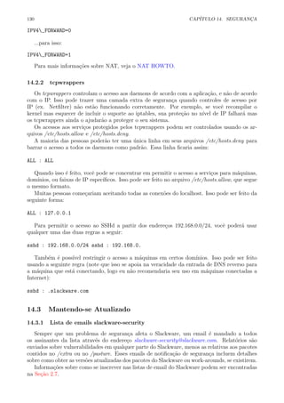130 CAP´ITULO 14. SEGURAN¸CA
IPV4_FORWARD=0
...para isso:
IPV4_FORWARD=1
Para mais informa¸c˜oes sobre NAT, veja o NAT HOWTO.
14.2.2 tcpwrappers
Os tcpwrappers controlam o acesso aos daemons de acordo com a aplica¸c˜ao, e n˜ao de acordo
com o IP. Isso pode trazer uma camada extra de seguran¸ca quando controles de acesso por
IP (ex. Netﬁlter) n˜ao est˜ao funcionando corretamente. Por exemplo, se vocˆe recompilar o
kernel mas esquecer de incluir o suporte ao iptables, sua prote¸c˜ao no n´ıvel de IP falhar´a mas
os tcpwrappers ainda o ajudar˜ao a proteger o seu sistema.
Os acessos aos servi¸cos protegidos pelos tcpwrappers podem ser controlados usando os ar-
quivos /etc/hosts.allow e /etc/hosts.deny.
A maioria das pessoas poder˜ao ter uma ´unica linha em seus arquivos /etc/hosts.deny para
barrar o acesso a todos os daemons como padr˜ao. Essa linha ﬁcaria assim:
ALL : ALL
Quando isso ´e feito, vocˆe pode se concentrar em permitir o acesso a servi¸cos para m´aquinas,
dom´ınios, ou faixas de IP espec´ıﬁcos. Isso pode ser feito no arquivo /etc/hosts.allow, que segue
o mesmo formato.
Muitas pessoas come¸cariam aceitando todas as conex˜oes do localhost. Isso pode ser feito da
seguinte forma:
ALL : 127.0.0.1
Para permitir o acesso ao SSHd a partir dos endere¸cos 192.168.0.0/24, vocˆe poder´a usar
qualquer uma das duas regras a seguir:
sshd : 192.168.0.0/24 sshd : 192.168.0.
Tamb´em ´e poss´ıvel restringir o acesso a m´aquinas em certos dom´ınios. Isso pode ser feito
usando a seguinte regra (note que isso se apoia na veracidade da entrada de DNS reverso para
a m´aquina que est´a conectando, logo eu n˜ao recomendaria seu uso em m´aquinas conectadas a
Internet):
sshd : .slackware.com
14.3 Mantendo-se Atualizado
14.3.1 Lista de emails slackware-security
Sempre que um problema de seguran¸ca afeta o Slackware, um email ´e mandado a todos
os assinantes da lista atrav´es do endere¸co slackware-security@slackware.com. Relat´orios s˜ao
enviados sobre vulnerabilidades em qualquer parte do Slackware, menos as relativas aos pacotes
contidos no /extra ou no /pasture. Esses emails de notiﬁca¸c˜ao de seguran¸ca incluem detalhes
sobre como obter as vers˜oes atualizadas dos pacotes do Slackware ou work-arounds, se existirem.
Informa¸c˜oes sobre como se inscrever nas listas de email do Slackware podem ser encontradas
na Se¸c˜ao 2.7.
 