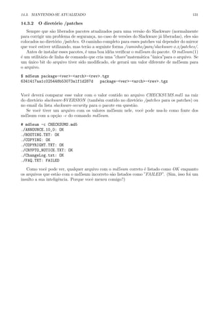 14.3. MANTENDO-SE ATUALIZADO 131
14.3.2 O diret´orio /patches
Sempre que s˜ao liberados pacotes atualizados para uma vers˜ao do Slackware (normalmente
para corrigir um problema de seguran¸ca, no caso de vers˜oes do Slackware j´a liberadas), eles s˜ao
colocados no diret´orio /patches. O caminho completo para esses patches vai depender do mirror
que vocˆe estiver utilizando, mas ter˜ao a seguinte forma /caminho/para/slackware-x.x/patches/.
Antes de instalar esses pacotes, ´e uma boa id´eia veriﬁcar o md5sum do pacote. O md5sum(1)
´e um utilit´ario de linha de comando que cria uma ”chave”matem´atica ”´unica”para o arquivo. Se
um ´unico bit do arquivo tiver sido modiﬁcado, ele gerar´a um valor diferente de md5sum para
o arquivo.
$ md5sum package-<ver>-<arch>-<rev>.tgz
6341417aa1c025448b53073a1f1d287d package-<ver>-<arch>-<rev>.tgz
Vocˆe dever´a comparar esse valor com o valor contido no arquivo CHECKSUMS.md5 na raiz
do diret´orio slackware-$VERSION (tamb´em contido no diret´orio /patches para os patches) ou
no email da lista slackware-security para o pacote em quest˜ao.
Se vocˆe tiver um arquivo com os valores md5sum nele, vocˆe pode usa-lo como fonte dos
md5sum com a op¸c˜ao -c do comando md5sum.
# md5sum -c CHECKSUMS.md5
./ANNOUNCE.10_0: OK
./BOOTING.TXT: OK
./COPYING: OK
./COPYRIGHT.TXT: OK
./CRYPTO_NOTICE.TXT: OK
./ChangeLog.txt: OK
./FAQ.TXT: FAILED
Como vocˆe pode ver, qualquer arquivo com o md5sum correto ´e listado como OK enquanto
os arquivos que est˜ao com o md5sum incorreto s˜ao listados como ”FAILED”. (Sim, isso foi um
insulto a sua inteligˆencia. Porque vocˆe mexeu comigo?)
 