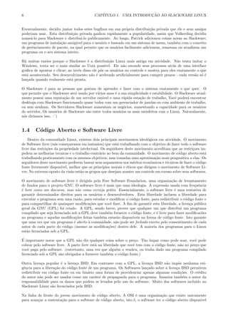 6 CAP´ITULO 1. UMA INTRODU¸C ˜AO AO SLACKWARE LINUX
Eventualmente, decidiu juntar todos estes bugﬁxes em sua pr´opria distribui¸c˜ao privada que ele e seus amigos
poderiam usar. Esta distribui¸c˜ao privada ganhou rapidamente a popularidade, assim que Volkerding decidiu
nome´a-lo para Slackware e distribui-lo publicamente. Ao longo, Patrick adicionou coisas novas ao Slackware;
um programa de instala¸c˜ao amig´avel para o usu´ario e baseado em um sistema de menu, tamb´em com o conceito
de gerˆenciamento de pacote, na qual permite que os usu´arios facilmente adicionem, removam ou atualizem um
programa ou o seu sistema inteiro.
H´a muitas raz˜oes porque o Slackware ´e a distribui¸c˜ao Linux mais antiga em atividade. N˜ao tenta imitar o
Windows, tenta ser o mais similar ao Unix poss´ıvel. Ele n˜ao esconde seus processos atr´as de uma interface
gr´aﬁca de apontar e clicar; ao inv´es disso ele p˜oe os usu´arios no controle e mostra para eles exatamente o que
est´a acontecendo. Seu desenvolvimento n˜ao ´e acelerado artiﬁcialmente para cumprir prazos - cada vers˜ao s´o ´e
lan¸cada quando realmente est´a pronta.
O Slackware ´e para as pessoas que gostam de aprender e fazer com o sistema exatamente o que quer. O
que permite que o Slackware ser´a usado por v´arios anos ´e a sua simplicidade e estabilidade. O Slackware atual-
mente possui uma reputa¸c˜ao de um servidor est´avel e uma r´apida esta¸c˜ao de trabalho, Vocˆe poder´a encontrar
desktops com Slackware funcionando quase todos com um gerenciador de janelas ou com ambiente de trabalho,
ou sem nenhum. Os Servidores Slackware aumentam os neg´ocios, aumentando a capacidade para os usu´arios
do servidor, Os usu´arios de Slackware s˜ao entre todos usu´arios os mais satisfeitos com o Linux. Naturalmente,
n´os dir´ıamos isso. :ˆ)
1.4 C´odigo Aberto e Software Livre
Dentro da comunidade Linux, existem dois principais movimentos ideol´ogicos em atividade. O movimento
de Software livre (n´os come¸caremos em instantes) que est´a trabalhando com o objetivo de fazer todo o software
livre das restri¸c˜oes da propriedade intelectual. Os seguidores deste movimento acreditam que as restri¸coes im-
pedem as melhorias tecnicas e o trabalho contr´ario ao bem da comunidade. O movimento de c´odigo aberto est´a
trabalhando praticamente com os mesmos objetivos, mas tomadas uma aproxima¸c˜ao mais pragm´atica a elas. Os
seguidores deste movimento preferem basear seus argumentos nos m´eritos econˆomicos e t´ecnicos de fazer o c´odigo
fonte livremente dispon´ıvel, melhor que os princ´ıpios morais e ´eticos que dirigem o movimento de Software Li-
vre, No extremo oposto da vis˜ao est˜ao os grupos que desejam manter um controle em exesso sobre seus softwares.
O movimento de software livre ´e dirigido pela Free Software Foundation, uma organiza¸c˜ao de levantamento
de fundos para o projeto GNU. O software livre ´e mais que uma ideologia. A express˜ao usada com frequˆencia
´e livre como um discurso, mas n˜ao como cerveja gr´atis. Essencialmente, o software livre ´e uma tentativa de
garantir determinados direitos para os usu´arios e desenvolvedores. Esta liberdade incluem a liberdade para
executar o programa sem uma raz˜ao, para estudar e modiﬁcar o c´odigo fonte, para redistribuir o c´odigo fonte e
para compartilhar de quaisquer modiﬁca¸c˜oes que vocˆe ﬁzer. A ﬁm de garantir esta liberdade, a licen¸ca p´ublica
geral da GNU (GPL) foi criado. A GPL, sendo breve, prover que qualquer um que distribui um programa
compilado que seja licenciado sob a GPL deve tamb´em fornecer o c´odigo fonte, e ´e livre para fazer modiﬁcac˜oes
no programa e aquelas modiﬁca¸c˜oes feitas tamb´em estar˜ao dispon´ıveis na forma de c´odigo fonte. Isto garante
que uma vez que um programa ´e aberto `a comunidade, n˜ao pode ser fechado exceto pelo consentimento de cada
autor de cada parte do c´odigo (mesmo as modiﬁca¸c˜oes) dentro dele. A maioria dos programas para o Linux
est˜ao licenciados sob a GPL.
´E importante notar que a GPL n˜ao diz qualquer coisa sobre o pre¸co. T˜ao ´ımpar como pode soar, vocˆe pode
cobrar pelo software livre. A parte livre est´a na liberdade que vocˆe tem com o c´odigo fonte, n˜ao no pre¸co que
vocˆe paga pelo software. (entretanto, uma vez que algu´em o vendeu, ou tenha dado um programa compilado
licenciado sob a GPL s˜ao obrigados a fornecer tamb´em o c´odigo fonte.)
Outra licen¸ca popular ´e a licen¸ca BSD. Em contraste com a GPL, a licen¸ca BSD n˜ao imp˜oe nenhuma exi-
gˆencia para a libera¸c˜ao do c´odigo fonte de um programa. Os Softwares lan¸cado sobre a licen¸ca BSD permitem
redistribuir em c´odigo fonte ou em bin´ario uma forma de providenciar apenas algumas condi¸c˜oes. O cr´edito
do autor n˜ao pode ser usados como um car´ater de propaganda para o programa. Imuniza tamb´em o autor da
responsabilidade para os danos que podem se levados pelo uso do software. Muito dos softwares inclu´ıdo no
Slackware Linux s˜ao licenciados pela BSD.
Na linha de frente do jovem movimento de c´odigo aberto, A OSI ´e uma organiza¸c˜ao que existe unicamente
para avan¸car a sustenta¸c˜ao para o software de c´odigo aberto, isto ´e, o software ter o c´odigo aberto disponivel
 