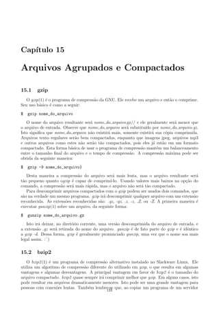 Cap´ıtulo 15
Arquivos Agrupados e Compactados
15.1 gzip
O gzip(1) ´e o programa de compress˜ao da GNU. Ele recebe um arquivo e ent˜ao o comprime.
Seu uso b´asico ´e como a seguir:
$ gzip nome_do_arquivo
O nome do arquivo resultante ser´a nome do arquivo.gz// e ele geralmente ser´a menor que
o arquivo de entrada. Observe que nome do arquivo ser´a substitu´ıdo por nome do arquivo.gz.
Isto signiﬁca que nome do arquivo n˜ao existir´a mais, somente existir´a sua c´opia comprimida.
Arquivos texto regulares ser˜ao bem compactados, enquanto que imagens jpeg, arquivos mp3
e outros arquivos como estes n˜ao ser˜ao t˜ao compactados, pois eles j´a est˜ao em um formato
compactado. Esta forma b´asica de usar o programa de compress˜ao mant´em um balanceamento
entre o tamanho ﬁnal do arquivo e o tempo de compress˜ao. A compress˜ao m´axima pode ser
obtida da seguinte maneira:
$ gzip -9 nome_do_arquivo}
Desta maneira a compress˜ao do arquivo ser´a mais lenta, mas o arquivo resultante ser´a
t˜ao pequeno quanto ogzip ´e capaz de comprim´ı-lo. Usando valores mais baixos na op¸c˜ao do
comando, a compress˜ao ser´a mais r´apida, mas o arquivo n˜ao ser´a t˜ao compactado.
Para descomprimir arquivos compactados com o gzip podem ser usados dois comandos, que
s˜ao na verdade um mesmo programa. gzip ir´a descomprimir qualquer arquivo com um extens˜ao
reconhecida. As extens˜oes reconhecidas s˜ao: .gz, -gz, .z, -z, .Z, ou -Z. A primeira maneira ´e
executar gunzip(1) sobre um arquivo, da seguinte forma:
$ gunzip nome_do_arquivo.gz
Isto ir´a deixar, no diret´orio corrente, uma vers˜ao descomprimida do arquivo de entrada, e
a extens˜ao .gz ser´a retirada do nome do arquivo. gunzip ´e de fato parte do gzip e ´e idˆentico
a gzip -d. Dessa forma, gzip ´e geralmente pronunciado gunzip, uma vez que o nome soa mais
legal assim. :ˆ)
15.2 bzip2
O bzip2(1) ´e um programa de compress˜ao alternativo instalado no Slackware Linux. Ele
utiliza um algoritmo de compress˜ao diferente do utilizado em gzip, o que resulta em algumas
vantagens e algumas desvantagens. A principal vantagem em favor de bzip2 ´e o tamanho do
arquivo compactado. bzip2 quase sempre ir´a comprimir melhor que gzip. Em alguns casos, isto
pode resultar em arquivos dramaticamente menores. Isto pode ser uma grande vantagem para
pessoas com conex˜oes lentas. Tamb´em lembre-se que, ao copiar um programa de um servidor
133
 