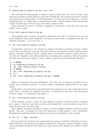 15.3. TAR 135
$ gunzip nome_do_arquivo.tar.gz | tar -xvf -
Este comando ir´a descomprimir o arquivo e enviar a sa´ıda para o tar. Uma vez que o gzip
escrever´a sua sa´ıda na sa´ıda padr˜ao se assim lhe for inidicado, este comando escrever´a o arquivo
descompactado na sa´ıda padr˜ao. O redirecionamento (|) ent˜ao envia esta sa´ıda para o tar para
desagrupamento. O - indica para o comando operar sobre a entrada padr˜ao. Ele ir´a desagrupar
o ﬂuxo de dados que receber do gzip, escrevendo a sa´ıda no disco.
Outra maneira de escrever o primeiro comando ´e retirando-se o tra¸co que vem antes das
op¸c˜oes, como a seguir:
$ tar xvzf nome_do_arquivo.tar.gz
Vocˆe tamb´em pode encontrar um pacote compactado com bzip2. A vers˜ao do tar que vem
com o Slackware Linux pode manipular esses pacotes assim como os compridos com gzip. Ao
contr´ario da op¸c˜ao -z, vocˆe deve usar -j:
$ tar -xvjf nome_do_arquivo.tar.bz2
´E importante notar que o tar colocar´a os arquivos extra´ıdos no diret´orio corrente. Ent˜ao,
se vocˆe tem um pacote em /tmp que vocˆe quer extrair no seu diret´orio pessoal, existem poucas
op¸c˜oes. Primeiro, poderia-se mover o pacote para o seu diret´orio pessoal e ent˜ao executar o
tar sobre ele. Segundo, vocˆe poderia especiﬁcar o caminho para o pacote na linha de comando.
Terceiro, vocˆe pode usar a op¸c˜ao -C para explodir o pacote em um determinado diret´orio.
$ cd $HOME
$ cp /tmp/nome_do_arquivo.tar.gz .
$ tar -xvzf nome_do_arquivo.tar.gz
$ cd $HOME
$ tar -xvzf /tmp/nome_do_arquivo.tar.gz
$ cd /
$ tar -xvzf /tmp/nome_do_arquivo.tar.gz -C $HOME
Todos os comandos acima s˜ao equivalentes. Em cada caso, os arquivos do pacote s˜ao ex-
tra´ıdos em seu diret´orio pessoal e o pacote original compactado permanecer´a em seu lugar
inicial.
Sendo assim, o que adiante ser capaz de extrair estes pacotes se vocˆe n˜ao ´e capaz de criar um
deles? Bem, o comando tar tamb´em cuida disso. Na maioria dos casos isto ´e t˜ao f´acil quanto
remover a op¸c˜ao -x e substitu´ı-la pela op¸c˜ao -c.
$ tar -cvzf nome_do_arquivo.tar.gz .
Neste comando, a op¸c˜ao -c diz ao tar para agrupar os arquivos criando um pacote, enquanto
que a op¸c˜ao -z executa o gzip sobre o pacote para comprim´ı-lo. nome do arquivo.tar.gz ser´a o
nome do pacote que vocˆe quer criar.
N˜ao ´e sempre necess´ario especiﬁcar a op¸c˜ao -f, mas de qualquer maneira ´e uma boa pr´atica
fazˆe-lo. Sem isso, o comando tar envia sua sa´ıda para a sa´ıda padr˜ao, o que ´e geralmente
desej´avel para redirecionamento da sa´ıda do tar para outro programa, como a seguir.
$ tar -cv . | gpg --encrypt
Este comando cria um pacote n˜ao compactado que agrupa o conte´udo do diret´orio corrente e
ent˜ao redireciona esse pacote para o gpg que criptografa e comprime o pacote, fazendo com que
seja praticamente imposs´ıvel sua leitura por outra pessoa al´em daquela que conhece a chave
secreta.
 