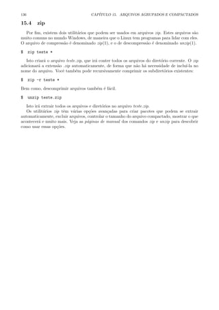 136 CAP´ITULO 15. ARQUIVOS AGRUPADOS E COMPACTADOS
15.4 zip
Por ﬁm, existem dois utilit´arios que podem ser usados em arquivos zip. Estes arquivos s˜ao
muito comuns no mundo Windows, de maneira que o Linux tem programas para lidar com eles.
O arquivo de compress˜ao ´e denominado zip(1), e o de descompress˜ao ´e denominado unzip(1).
$ zip teste *
Isto criar´a o arquivo teste.zip, que ir´a conter todos os arquivos do diret´orio corrente. O zip
adicionar´a a extens˜ao .zip automaticamente, de forma que n˜ao h´a necessidade de inclu´ı-la no
nome do arquivo. Vocˆe tamb´em pode recursivamente comprimir os subdiret´orios existentes:
$ zip -r teste *
Bem como, descomprimir arquivos tamb´em ´e f´acil.
$ unzip teste.zip
Isto ir´a extrair todos os arquivos e diret´orios no arquivo teste.zip.
Os utilit´arios zip tˆem v´arias op¸c˜oes avan¸cadas para criar pacotes que podem se extrair
automaticamente, excluir arquivos, controlar o tamanho do arquivo compactado, mostrar o que
acontecer´a e muito mais. Veja as p´aginas de manual dos comandos zip e unzip para descobrir
como usar essas op¸c˜oes.
 