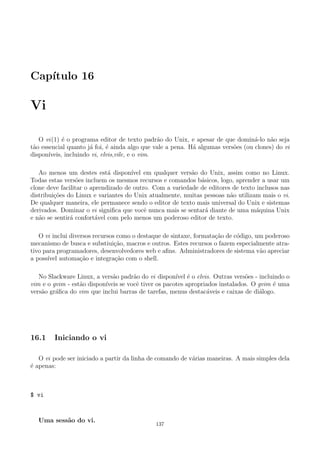 Cap´ıtulo 16
Vi
O vi(1) ´e o programa editor de texto padr˜ao do Unix, e apesar de que domin´a-lo n˜ao seja
t˜ao essencial quanto j´a foi, ´e ainda algo que vale a pena. H´a algumas vers˜oes (ou clones) do vi
dispon´ıveis, incluindo vi, elvis,vile, e o vim.
Ao menos um destes est´a dispon´ıvel em qualquer vers˜ao do Unix, assim como no Linux.
Todas estas vers˜oes incluem os mesmos recursos e comandos b´asicos, logo, aprender a usar um
clone deve facilitar o aprendizado de outro. Com a variedade de editores de texto inclusos nas
distribui¸c˜oes do Linux e variantes do Unix atualmente, muitas pessoas n˜ao utilizam mais o vi.
De qualquer maneira, ele permanece sendo o editor de texto mais universal do Unix e sistemas
derivados. Dominar o vi signiﬁca que vocˆe nunca mais se sentar´a diante de uma m´aquina Unix
e n˜ao se sentir´a confort´avel com pelo menos um poderoso editor de texto.
O vi inclui diversos recursos como o destaque de sintaxe, formata¸c˜ao de c´odigo, um poderoso
mecanismo de busca e substiui¸c˜ao, macros e outros. Estes recursos o fazem especialmente atra-
tivo para programadores, desenvolvedores web e aﬁns. Administradores de sistema v˜ao apreciar
a poss´ıvel automa¸c˜ao e integra¸c˜ao com o shell.
No Slackware Linux, a vers˜ao padr˜ao do vi dispon´ıvel ´e o elvis. Outras vers˜oes - incluindo o
vim e o gvim - est˜ao dispon´ıveis se vocˆe tiver os pacotes apropriados instalados. O gvim ´e uma
vers˜ao gr´aﬁca do vim que inclui barras de tarefas, menus destac´aveis e caixas de di´alogo.
16.1 Iniciando o vi
O vi pode ser iniciado a partir da linha de comando de v´arias maneiras. A mais simples dela
´e apenas:
$ vi
Uma sess˜ao do vi.
137
 