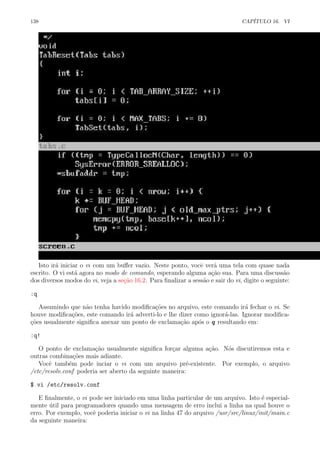 138 CAP´ITULO 16. VI
Isto ir´a iniciar o vi com um buﬀer vazio. Neste ponto, vocˆe ver´a uma tela com quase nada
escrito. O vi est´a agora no modo de comando, esperando alguma a¸c˜ao sua. Para uma discuss˜ao
dos diversos modos do vi, veja a se¸c˜ao 16.2. Para ﬁnalizar a sess˜ao e sair do vi, digite o seguinte:
:q
Assumindo que n˜ao tenha havido modiﬁca¸c˜oes no arquivo, este comando ir´a fechar o vi. Se
houve modiﬁca¸c˜oes, este comando ir´a adverti-lo e lhe dizer como ignor´a-las. Ignorar modiﬁca-
¸c˜oes usualmente signiﬁca anexar um ponto de exclama¸c˜ao ap´os o q resultando em:
:q!
O ponto de exclama¸c˜ao usualmente signiﬁca for¸car alguma a¸c˜ao. N´os discutiremos esta e
outras combina¸c˜oes mais adiante.
Vocˆe tamb´em pode inciar o vi com um arquivo pr´e-existente. Por exemplo, o arquivo
/etc/resolv.conf poderia ser aberto da seguinte maneira:
$ vi /etc/resolv.conf
E ﬁnalmente, o vi pode ser iniciado em uma linha particular de um arquivo. Isto ´e especial-
mente ´util para programadores quando uma mensagem de erro inclui a linha na qual houve o
erro. Por exemplo, vocˆe poderia iniciar o vi na linha 47 do arquivo /usr/src/linux/init/main.c
da seguinte maneira:
 