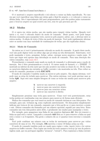16.2. MODOS 139
$ vi +47 /usr/src/linux/init/main.c
O vi mostrar´a o arquivo especiﬁcado e ir´a colocar o cursor na linha especiﬁcada. No caso
em que vocˆe especiﬁcar uma linha que esteja ap´os o ﬁnal do arquivo, o vi colocar´a o cursor na
´ultima linha. Isto ´e especialmente ´util para programadores, pois eles podem pular exatamente
para o local no arquivo no qual ocorreu um erro, sem ter que procurar por ele.
16.2 Modos
O vi opera em v´arios modos, que s˜ao usados para cumprir v´arias tarefas. Quando vocˆe
inicia o vi, vocˆe ´e colocado dentro do modo de comando. Deste ponto, vocˆe pode lan¸car
diversos comandos para manipular texto, mover-se pelo arquivo, salvar, sair, e alternar entre os
outros modos. A edi¸c˜ao de texto ´e feita em modo de inser¸c˜ao. Vocˆe pode rapidamente alternar
entre os modos com uma variedade de combina¸c˜oes de teclas, que s˜ao explicadas abaixo.
16.2.1 Modo de Comando
Ao entrar no vi vocˆe ´e primeiramente colocado no modo de comando. A partir deste modo,
vocˆe n˜ao pode digitar texto ou editar algo que j´a esteja na tela diretamente. Entretanto, vocˆe
pode manipular o texto, pesquisar, fechar, salvar, carregar novos arquivos e muito mais. O
texto que segue ser´a apenas uma introdu¸c˜ao ao modo de comando. Para uma descri¸c˜ao dos
v´arios comandos, veja se¸c˜ao 16.7.
Provavelmente o comando mais usado no modo de comando ´e a alterna¸c˜ao para o modo de
inser¸c˜ao. Isto ´e feito pressionando-se a tecla i. O cursor muda de formato, e -- INSERT –”´e
mostrado no inferior da tela (note que isto n˜ao acontece em todos os clones do vi). De l´a, todas
os caracteres digitados s˜ao enviados ao buﬀer corrente e s˜ao mostrados na tela. Para voltar ao
modo de comando, pressione a tecla ESCAPE.
O modo de comando ´e tamb´em usado ao mover-se pelo arquivo. Em alguns sistemas, vocˆe
pode usar as setas do teclado para mover-se. Em outros sistemas, vocˆe pode precisar usar as
teclas hjkl. Aqui est´a uma simples listagem de como as teclas s˜ao usadas para mover-se pelo
arquivo:
h move-se um caractere `a esquerda
j move-se para um caractere abaixo
k move-se para um caractere acima
l move-se um caractere `a direita
Simplesmente pressione uma tecla para mover-se. Como vocˆe ver´a posteriormente, estas
teclas podem ser combinadas com um n´umero para mover-se de forma mais eﬁciente.
Muitos dos comandos que vocˆe usar´a no modo de comando iniciam-se com dois-pontos. Por
exemplo, para sair, teclamos :q, como explicado anteriormente. Os dois-pontos simplesmente
indicam que trata-se de um comando, enquanto que a letra q diz ao vi para encerrar a sess˜ao
e sair. Outros comandos s˜ao formados por um n´umero opcional, seguido por uma letra. Estes
comandos n˜ao tem dois-pontos antes deles, e geralmente s˜ao usados para manipular o texto.
Por exemplo, para apagarmos uma linha de um arquivos digitamos dd. Isto ir´a remover a
linha na qual est´a o cursor. Lan¸cando o comando 4dd diria ao vi para remover a linha na qual
est´a o cursor e as 3 seguintes. Em geral, o n´umero diz ao vi quantas vezes executar o comando
dado.
Vocˆe pode combinar um n´umero com as teclas de movimento para mover-se por v´arios
caracteres de uma s´o vez. Por exemplo, 10k moveria o cursor 10 linhas acima na tela.
O modo de comando tamb´em pode ser usado para copiar e colar, inserir texto e ler outros
arquivos no buﬀer corrente. Para copiar um trecho do texto usamos a tecla y (y vem da palavra
inglesa yank, que em portugues signiﬁca ”arrancar”, ”extrair”). Para copiarmos a linha corrente
 
