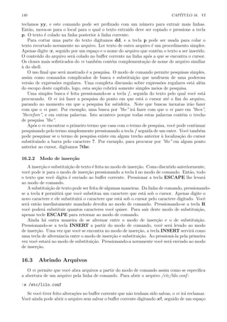 140 CAP´ITULO 16. VI
teclamos yy, e este comando pode ser preﬁxado com um n´umero para extrair mais linhas.
Ent˜ao, mova-se para o local para o qual o texto extraido deve ser copiado e pressione a tecla
p. O texto ´e colado na linha posterior `a linha corrente.
Para cortar uma parte do texto digitamos dd, e a tecla p pode ser usada para colar o
texto recortado novamente no arquivo. Ler texto de outro arquivo ´e um procedimento simples.
Apenas digite :r, seguido por um espa¸co e o nome do arquivo que cont´em o texto a ser inserido.
O conte´udo do arquivo ser´a colado no buﬀer corrente na linha ap´os a que se encontra o cursor.
Os clones mais soﬁsticados do vi tamb´em cont´em complementa¸c˜ao de nome de arquivo similiar
`a do shell.
O uso ﬁnal que ser´a mostrado ´e a pesquisa. O modo de comando permite pesquisas simples,
assim como comandos complicados de busca e substitui¸c˜ao que usufruem de uma poderosa
vers˜ao de express˜oes regulares. Uma completa discuss˜ao sobre express˜oes regulares est´a al´em
do escopo deste cap´ıtulo, logo, esta se¸c˜ao cobrir´a somente simples meios de pesquisa.
Uma simples busca ´e feita pressionando-se a tecla /, seguida do texto pelo qual vocˆe est´a
procurando. O vi ir´a fazer a pesquisa do ponto em que est´a o cursor at´e o ﬁm do arquivo,
parando no momento em que a pesquisa for satisfeita. Note que buscas inexatas ir˜ao fazer
com que o vi pare. Por exemplo, uma busca por ”the” ir´a fazer com que o vi pare em ”then”,
”therefore”, e em outras palavras. Isto acontece porque todas estas palavras contˆem o trecho
de pesquisa ”the”.
Ap´os o vi encontrar o primeiro termo que casa com o termo de pesquisa, vocˆe pode continuar
pesquisando pelo termo simplesmente pressionando a tecla / seguida de um enter. Vocˆe tamb´em
pode pesquisar se o termo de pesquisa existe em algum trecho anterior `a localiza¸c˜ao do cursor
substituindo a barra pelo caractere ?. Por exemplo, para procurar por ”the” em algum ponto
anterior ao cursor, digitamos ?the.
16.2.2 Modo de inser¸c˜ao
A inser¸c˜ao e substitui¸c˜ao de texto ´e feita no modo de inser¸c˜ao. Como discutido anteriormente,
vocˆe pode ir para o modo de inser¸c˜ao pressionando a tecla i no modo de comando. Ent˜ao, todo
o texto que vocˆe digita ´e enviado ao buﬀer corrente. Pressionar a tecla ESCAPE lhe levar´a
ao modo de comando.
A substitui¸c˜ao de texto pode ser feita de algumas maneiras. Da linha de comando, pressionando-
se a tecla r permitir´a que vocˆe substitua um caractere que est´a sob o cursor. Apenas digite o
novo caractere e ele substituir´a o caractere que est´a sob o cursor pelo caractere digitado. Vocˆe
ser´a ent˜ao imediatamente mandado devolta ao modo de comando. Pressionando-se a tecla R
vocˆe poder´a substituir quantos caracteres vocˆe quiser. Para sair deste modo de substitui¸c˜ao,
apenas tecle ESCAPE para retornar ao modo de comando.
Ainda h´a outra maneira de se alternar entre o modo de inser¸c˜ao e o de substitui¸c˜ao.
Pressionando-se a tecla INSERT a partir do modo de comando, vocˆe ser´a levado ao modo
de inser¸c˜ao. Uma vez que vocˆe se encontra no modo de inser¸c˜ao, a tecla INSERT servir´a como
uma tecla de alternˆancia entre o modo de inser¸c˜ao e substitui¸c˜ao. Ao pression´a-la pela primeira
vez vocˆe estar´a no modo de substitui¸c˜ao. Pressionando-a novamente vocˆe ser´a enviado ao modo
de inser¸c˜ao.
16.3 Abrindo Arquivos
O vi permite que vocˆe abra arquivos a partir do modo de comando assim como se especiﬁca
a abertura de um arquivo pela linha de comando. Para abrir o arquivo /etc/lilo.conf :
:e /etc/lilo.conf
Se vocˆe tiver feito altera¸c˜oes no buﬀer corrente que n˜ao tenham sido salvas, o vi ir´a reclamar.
Vocˆe ainda pode abrir o arquivo sem salvar o buﬀer corrente digitando :e!, seguido de um espa¸co
 