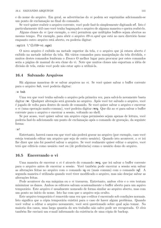 16.4. SALVANDO ARQUIVOS 141
e do nome do arquivo. Em geral, as advertˆencias do vi podem ser suprimidas adicionando-se
um ponto de exclama¸c˜ao no ﬁnal do comando.
Se vocˆe quiser reabrir o arquivo corrente, vocˆe pode fazˆe-lo simplesmente digitando e!. Isto ´e
particularmente ´util caso vocˆe tenha bagun¸cado o arquivo de alguma maneira e queira reabri-lo.
Alguns clones do vi (por exemplo, o vim) permitem que m´ultiplos buﬀers sejam abertos ao
mesmo tempo. Por exemplo, para abrir o arquivo 09-vi.sgml que est´a no meu diret´orio home
enquanto outro arquivo est´a aberto, eu poderia digitar:
:split ~{}/09-vi.sgml
O novo arquivo ´e exibido na metade superior da tela, e o arquivo que j´a estava aberto ´e
exibido na metade inferior da tela. H´a v´arios comandos para manipula¸c˜ao da tela dividida, e
muitos destes comandos lembram o Emacs O melhor lugar para procurar por estes comandos
seria a p´agina de manual do seu clone do vi. Note que muitos clones n˜ao suportam a id´eia de
divis˜ao de tela, ent˜ao vocˆe pode n˜ao estar apto a utiliz´a-la.
16.4 Salvando Arquivos
H´a algumas maneiras de se salvar arquivos no vi. Se vocˆe quiser salvar o buﬀer corrente
para o arquivo bah, vocˆe poderia digitar:
:w bah
Uma vez que vocˆe tenha salvado o arquivo pela primeira vez, para salv´a-lo novamente basta
digitar :w. Qualquer altera¸c˜ao ser´a gravada no arquivo. Ap´os vocˆe ter salvado o arquivo, vocˆe
´e jogado de volta para dentro do modo de comando. Se vocˆe quiser salvar o arquivo e encerrar
o vi (uma opera¸c˜ao muito comum), vocˆe podeira digitar :wq. Que diz ao vi para salvar o buﬀer
corrente para o arquivo e encerrar a sess˜ao, voltando ao shell.
Se por acaso, vocˆe quiser salvar um arquivo cujas permiss˜oes sejam apenas de leitura, vocˆe
poderia fazˆe-lo adicionando um ponto de exclama¸c˜ao ap´os o comando de grava¸c˜ao, da seguinte
forma:
:w!
Entretanto, haver´a casos em que vocˆe n˜ao poder´a gravar no arquivo (por exemplo, caso vocˆe
esteja tentando editar um arquivo que seja de outro usu´ario). Quando isto acontecer, o vi ir´a
lhe dizer que n˜ao foi poss´ıvel salvar o arquivo. Se vocˆe realmente quiser editar o arquivo, vocˆe
ter´a que edit´a-lo como usu´ario root ou (de preferˆencia) como o usu´ario dono do arquivo.
16.5 Encerrando o vi
Uma maneira de encerrar o vi ´e atrav´es do comando :wq, que ir´a salvar o buﬀer corrente
para o arquivo antes de encerrar a sess˜ao. Vocˆe tamb´em pode encerrar a sess˜ao sem salvar
as altera¸c˜oes feitas no arquivo com o comando :q ou (mais comum) com o comando :q!. A
segunda maneira ´e utilizada quando vocˆe tiver modiﬁcado o arquivo, mas n˜ao desejar salvar as
altera¸c˜oes feitas.
Pode acontecer da sua m´aquina ou o vi travarem. Entretanto, ambos elvis e o vim tentam
minimizar os danos. Ambos os editores salvam ocasionalmente o buﬀer aberto para um aquivo
tempor´ario. Este arquivo ´e usualmente nomeado de forma similar ao arquivo aberto, mas com
um ponto no in´ıcio do nome. Isto faz com que o arquivo seja oculto.
Este arquivo tempor´ario ´e removido uma vez que o editor ´e encerrado sob condi¸c˜oes normais.
Isto signiﬁca que a c´opia tempor´aria existir´a para o caso de haver algum problema. Quando
vocˆe voltar a editar o arquivo novamente, vocˆe ser´a questionado sobre qual a¸c˜ao tomar. Na
maioria dos casos, uma larga quantia do seu trabalho n˜ao salvo pode ser recuperada. O elvis
tamb´em lhe enviar´a um e-mail informando da existˆencia de uma c´opia de backup.
 
