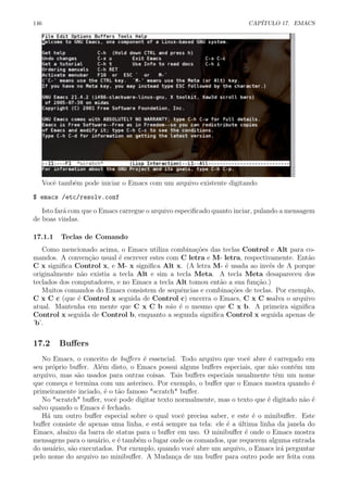 146 CAP´ITULO 17. EMACS
Vocˆe tamb´em pode iniciar o Emacs com um arquivo existente digitando
$ emacs /etc/resolv.conf
Isto far´a com que o Emacs carregue o arquivo especiﬁcado quanto inciar, pulando a mensagem
de boas vindas.
17.1.1 Teclas de Comando
Como mencionado acima, o Emacs utiliza combina¸c˜oes das teclas Control e Alt para co-
mandos. A conven¸c˜ao usual ´e escrever estes com C letra e M- letra, respectivamente. Ent˜ao
C x signiﬁca Control x, e M- x signiﬁca Alt x. (A letra M- ´e usada ao inv´es de A porque
originalmente n˜ao existia a tecla Alt e sim a tecla Meta. A tecla Meta desapareceu dos
teclados dos computadores, e no Emacs a tecla Alt tomou ent˜ao a sua fun¸c˜ao.)
Muitos comandos do Emacs consistem de sequˆencias e combina¸c˜oes de teclas. Por exemplo,
C x C c (que ´e Control x seguida de Control c) encerra o Emacs, C x C ssalva o arquivo
atual. Mantenha em mente que C x C b n˜ao ´e o mesmo que C x b. A primeira signiﬁca
Control x seguida de Control b, enquanto a segunda signiﬁca Control x seguida apenas de
’b’.
17.2 Buﬀers
No Emacs, o conceito de buﬀers ´e essencial. Todo arquivo que vocˆe abre ´e carregado em
seu pr´oprio buﬀer. Al´em disto, o Emacs possui alguns buﬀers especiais, que n˜ao cont´em um
arquivo, mas s˜ao usados para outras coisas. Tais buﬀers especiais usualmente tˆem um nome
que come¸ca e termina com um asterisco. Por exemplo, o buﬀer que o Emacs mostra quando ´e
primeiramente inciado, ´e o t˜ao famoso *scratch* buﬀer.
No *scratch* buﬀer, vocˆe pode digitar texto normalmente, mas o texto que ´e digitado n˜ao ´e
salvo quando o Emacs ´e fechado.
H´a um outro buﬀer especial sobre o qual vocˆe precisa saber, e este ´e o minibuﬀer. Este
buﬀer consiste de apenas uma linha, e est´a sempre na tela: ele ´e a ´ultima linha da janela do
Emacs, abaixo da barra de status para o buﬀer em uso. O minibuﬀer ´e onde o Emacs mostra
mensagens para o usu´ario, e ´e tamb´em o lugar onde os comandos, que requerem alguma entrada
do usu´ario, s˜ao executados. Por exemplo, quando vocˆe abre um arquivo, o Emacs ir´a perguntar
pelo nome do arquivo no minibuﬀer. A Mudan¸ca de um buﬀer para outro pode ser feita com
 