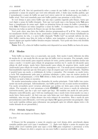 17.3. MODOS 147
o comando C x b. Isto ir´a question´a-lo sobre o nome de um buﬀer (o nome de um buﬀer ´e
geralmente o nome do arquivo que vocˆe est´a editando nele), ´e dado uma escolha padr˜ao, que
´e normalmente o nome do buﬀer no qual vocˆe esteve antes de ter mudado para, ou criado, o
buﬀer atual. Vocˆe ser´a mandado para este buﬀer padr˜ao caso pressione a tecla Enter.
Se vocˆe deseja ir para outro buﬀer que n˜ao seja o padr˜ao sugerido pelo Emacs, basta que
vocˆe digite o nome do buﬀer desejado. Note que vocˆe pode usar a t˜ao famosa tecla Tab para
fazer a completa¸c˜ao de nome aqui: digite as primeiras letras do nome do buﬀer e pressione a
tecla Tab; O Emacs ir´a ent˜ao completar o nome do buﬀer. A completa¸c˜ao com a tecla Tab
funciona em todas as partes do Emacs em que ela fa¸ca sentido.
Vocˆe pode obter uma lista dos buﬀers abertos pressionando-se C x C b. Este comando
ir´a usualmente dividir a tela em duas, mostrando o buﬀer no qual vocˆe estava trabalhando na
metade superior da tela, e o novo buﬀer chamado *Buﬀer List* na metade inferior da tela.
Este buﬀer cont´em uma lista de todos os buﬀers, seus tamanhos e modos, e os arquivos, se
houver algum que aqueles buﬀers listados estejam visitando. Vocˆe pode sair desta tela dividida
digitando C x 1.
Nota: Sob o X, a lista de buﬀers tamb´em est´a dispon´ıvel no menu Buﬀer na barra de menu.
17.3 Modos
Todo buﬀer no emacs tem a si associado, um modo. Este modo ´e muito diferente da id´eia
de modos do vi: um modo lhe diz em que tipo de buﬀer vocˆe se encontra. Por exemplo, existe
o modo texto (text-mode) para arquivos normais de texto, por´em existem tamb´em modos tais
como o modo c (c-mode) para edi¸c˜ao de programas escritos em C, modo sh (sh-mode) para
edi¸c˜ao de shell scripts, modo latex (latex-mode) para edi¸c˜ao de arquivos latex, modo mail
(mail-mode) para edi¸c˜ao de e-mail, not´ıcias, mensagens e etc. Um modo provˆe customiza¸c˜oes e
funcionalidades especiais que s˜ao ´uteis para o tipo de arquivo que vocˆe est´a editando. Tamb´em
´e poss´ıvel para um modo, a redeﬁni¸c˜ao de teclas e comandos. Por exemplo, no modo texto,
a tecla Tab simplesmente pula para a pr´oxima tabula¸c˜ao e p´ara, mas em muitos modos de
linguagens de programa¸c˜ao, a tecla Tab identa a linha atual de acordo com a pronfundidade
do bloco no qual a linha se encontra.
Os modos mencionados acima s˜ao chamados de modos principais. Cada buﬀer tem exata-
mente um modo principal. Adicionalmente, um buﬀer pode ter um ou mais modos secund´arios.
Um modo secund´ario provˆe recursos adicionais que podem ser ´uteis para certas tarefas de
edi¸c˜ao. Por exemplo, se vocˆe pressiona a tecla INSERT, vocˆe invoca o modo de subscri¸c˜ao
(overwrite-mode), que faz o que vocˆe sup˜oe que fa¸ca. H´a tamb´em um modo de auto preen-
chimento (auto-ﬁll-mode), que ´e ´util em combina¸c˜ao com o modo texto (text-mode) ou com o
modo latex (latex-mode): ele far´a com que cada linha que vocˆe digita seja automaticamente
embalada, uma vez que a linha alcance um certo n´umero de caracteres. Sem o modo de auto
preenchimento (auto-ﬁll-mode), vocˆe teria que digitar M- q para preencher um par´agrafo. (Que
vocˆe pode tamb´em utilizar para reformatar um par´agrafo ap´os ter editado algum texto e ele
tenha deixado de ser preenchido.)
17.3.1 Abrindo Arquivos
Para abrir um arquivo no Emacs, digite:
C-x C-f
O Emacs ir´a lhe perguntar o nome do arquivo que vocˆe deseja abrir, preechendo algum
caminho padr˜ao para vocˆe (que ´e usualmente ˜/ ). Ap´os vocˆe digitar o nome do arquivo que
deseja abrir (vocˆe tamb´em pode usar aqui a tecla Tab para completar) e pressionar a tecla
ENTER , o Emacs ir´a abrir o arquivo em um novo buﬀer e mostrar este buﬀer na tela.
 