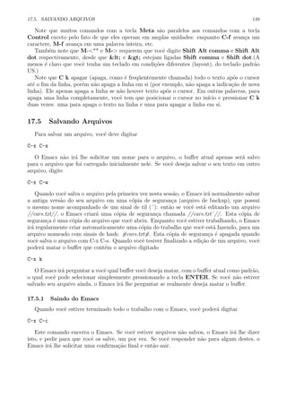 17.5. SALVANDO ARQUIVOS 149
Note que muitos comandos com a tecla Meta s˜ao paralelos aos comandos com a tecla
Control exceto pelo fato de que eles operam em amplas unidades: enquanto C-f avan¸ca um
caractere, M-f avan¸ca em uma palavra inteira, etc.
Tamb´em note que M-<** e M-> requerem que vocˆe digite Shift Alt comma e Shift Alt
dot respectivamente, desde que < e > estejam ligadas Shift comma e Shift dot.(A
menos ´e claro que vocˆe tenha um teclado em condi¸c˜oes diferentes (layout), do teclado padr˜ao
US.)
Note que C k apagar (apaga, como ´e freq¨uentemente chamada) todo o texto ap´os o cursor
at´e o ﬁm da linha, por´em n˜ao apaga a linha em si (por exemplo, n˜ao apaga a indica¸c˜ao de nova
linha). Ele apenas apaga a linha se n˜ao houver texto ap´os o cursor. Em outras palavras, para
apaga uma linha completamente, vocˆe tem que posicionar o cursor no in´ıcio e pressionar C k
duas vezes: uma para apaga o texto na linha e uma para apagar a linha em si.
17.5 Salvando Arquivos
Para salvar um arquivo, vocˆe deve digitar
C-x C-s
O Emacs n˜ao ir´a lhe solicitar um nome para o arquivo, o buﬀer atual apenas ser´a salvo
para o arquivo que foi carregado inicialmente nele. Se vocˆe deseja salvar o seu texto em outro
arquivo, digite
C-x C-w
Quando vocˆe salva o arquivo pela primeira vez nesta sess˜ao, o Emacs ir´a normalmente salvar
a antiga vers˜ao do seu arquivo em uma c´opia de seguran¸ca (arquivo de backup), que possui
o mesmo nome acompanhado de um sinal de til (˜): ent˜ao se vocˆe est´a editando um arquivo
//cars.txt//, o Emacs criar´a uma c´opia de seguran¸ca chamada //cars.txt˜//. Esta c´opia de
seguran¸ca ´e uma c´opia do arquivo que vocˆe abriu. Enquanto vocˆe estiver trabalhando, o Emacs
ir´a regularmente criar automaticamente uma c´opia do trabalho que vocˆe est´a fazendo, para um
arquivo nomeado com sinais de hash: #cars.txt#. Esta c´opia de seguran¸ca ´e apagada quando
vocˆe salva o arquivo com C-x C-s. Quando vocˆe tesiver ﬁnalizado a edi¸c˜ao de um arquivo, vocˆe
poder´a matar o buﬀer que cont´em o arquivo digitado
C-x k
O Emacs ir´a perguntar a vocˆe qual buﬀer vocˆe deseja matar, com o buﬀer atual como padr˜ao,
o qual vocˆe pode selecionar simplesmente pressionando a tecla ENTER. Se vocˆe n˜ao estiver
salvado seu arquivo ainda, o Emacs ir´a lhe perguntar se realmente deseja matar o buﬀer.
17.5.1 Saindo do Emacs
Quando vocˆe estiver terminado todo o trabalho com o Emacs, vocˆe poder´a digitar
C-x C-c
Este comando encerra o Emacs. Se vocˆe estiver arquivos n˜ao salvos, o Emacs ir´a lhe dizer
isto, e pedir para que vocˆe os salve, um por vez. Se vocˆe responder n˜ao para algum destes, o
Emacs ir´a lhe solicitar uma conﬁrma¸c˜ao ﬁnal e ent˜ao sair.
 