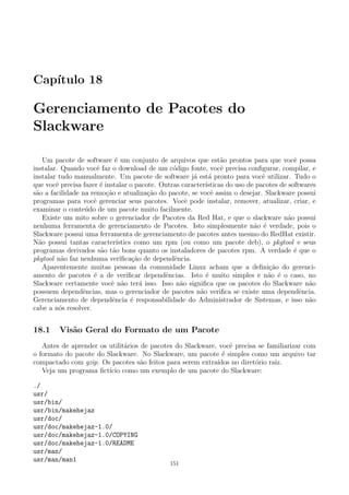 Cap´ıtulo 18
Gerenciamento de Pacotes do
Slackware
Um pacote de software ´e um conjunto de arquivos que est˜ao prontos para que vocˆe possa
instalar. Quando vocˆe faz o download de um c´odigo fonte, vocˆe precisa conﬁgurar, compilar, e
instalar tudo manualmente. Um pacote de software j´a est´a pronto para vocˆe utilizar. Tudo o
que vocˆe precisa fazer ´e instalar o pacote. Outras caracter´ısticas do uso de pacotes de softwares
s˜ao a facilidade na remo¸c˜ao e atualiza¸c˜ao do pacote, se vocˆe assim o desejar. Slackware possui
programas para vocˆe gerenciar seus pacotes. Vocˆe pode instalar, remover, atualizar, criar, e
examinar o conte´udo de um pacote muito facilmente.
Existe um mito sobre o gerenciador de Pacotes da Red Hat, e que o slackware n˜ao possui
nenhuma ferramenta de gerenciamento de Pacotes. Isto simplesmente n˜ao ´e verdade, pois o
Slackware possui uma ferramenta de gerenciamento de pacotes antes mesmo do RedHat existir.
N˜ao possui tantas caracter´ıstics como um rpm (ou como um pacote deb), o pkgtool e seus
programas derivados s˜ao t˜ao bons quanto os instaladores de pacotes rpm. A verdade ´e que o
pkgtool n˜ao faz nenhuma veriﬁca¸c˜ao de dependˆencia.
Aparentemente muitas pessoas da comunidade Linux acham que a deﬁni¸c˜ao do gerenci-
amento de pacotes ´e a de veriﬁcar dependˆencias. Isto ´e muito simples e n˜ao ´e o caso, no
Slackware certamente vocˆe n˜ao ter´a isso. Isso n˜ao signiﬁca que os pacotes do Slackware n˜ao
possuem dependˆencias, mas o gerenciador de pacotes n˜ao veriﬁca se existe uma dependˆencia.
Gerenciamento de dependˆencia ´e responsabilidade do Administrador de Sistemas, e isso n˜ao
cabe a n´os resolver.
18.1 Vis˜ao Geral do Formato de um Pacote
Antes de aprender os utilit´arios de pacotes do Slackware, vocˆe precisa se familiarizar com
o formato do pacote do Slackware. No Slackware, um pacote ´e simples como um arquivo tar
compactado com gzip. Os pacotes s˜ao feitos para serem extra´ıdos no diret´orio raiz.
Veja um programa ﬁct´ıcio como um exemplo de um pacote do Slackware:
./
usr/
usr/bin/
usr/bin/makehejaz
usr/doc/
usr/doc/makehejaz-1.0/
usr/doc/makehejaz-1.0/COPYING
usr/doc/makehejaz-1.0/README
usr/man/
usr/man/man1
151
 
