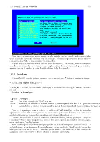 18.2. UTILIT´ARIOS DE PACOTES 153
Caso vocˆe desejar remover algum pacote, escolha a op¸c˜ao remover e ent˜ao ser˜ao apresentados
todos os pacotes instalados cada um com um checklist. Selecione os pacotes que deseja remover
e ent˜ao selecione OK. O pkgtool remover´a os pacotes.
Alguns usu´arios preferem o utilit´ario em linha de comando. Entretanto, deve-se notar que
cada linha de comando oferece muito mais op¸c˜oes. Al´em disso, a capacidade para atualizar
pacotes somente ´e poss´ıvel atrav´es de utilit´arios de linha de comando.
18.2.2 installpkg
O installpkg(8) permite instalar um novo pacote no sistema. A sintaxe ´e mostrada abaixo:
# installpkg op¸c~oes nome_pacote
Trˆes op¸c˜oes podem ser utilizadas com o installpkg. Por´em somente uma op¸c˜ao pode ser utilizada
por vez.
Op¸c˜oes do installpkg
Op¸c˜ao Descri¸c˜ao
-m Executa o makepkg no diret´orio atual.
-warn Mostra o que aconteceria se vocˆe instalar o pacote especiﬁcado. Isto ´e ´util para sistemas em pr
-r Instala todos os pacotes recursivamente a partir do diret´orio atual. Pode-se utilizar coringas no
Caso vocˆe especiﬁque antes a vari´avel de ambiente ROOT installpkg, utilizar´a o caminho
especiﬁcado. Isso ´e ´util na conﬁgura¸c˜ao de novos drives para o seu diret´orio raiz. Eles ser˜ao
montados tipicamente em /mnt ou em algum outro lugar diferente de /.
O banco de dados com os pacotes instalados ´e armazenado em /var/log/packages. O registro
´e um arquivo texto, sendo um para cada pacote. Se o pacote possui um script de p´os-instala¸c˜ao,
este ´e escrito em /var/log/scripts/.
Vocˆe tamb´em pode especiﬁcar multiplos pacotes ou utilizar coringas no nome do pacote. O
installpkg n˜ao o avisar´a em caso de reinstala¸c˜ao do pacote existente. Simplesmente instalar´a o
novo pacote sobre o pacote antigo. Caso vocˆe queira remover com toda a seguran¸ca os arquivos
antigos do pacote enterior vocˆe dever´a utilizar o comando upgradepkg.
 