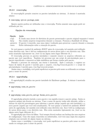 154 CAP´ITULO 18. GERENCIAMENTO DE PACOTES DO SLACKWARE
18.2.3 removepkg
O removepkg(8) permite remover os pacotes instalados no sistema. A sintaxe ´e mostrada
abaixo:
# removepkg option package_name
Quatro op¸c˜oes podem ser utilizadas com o removepkg. Por´em somente uma op¸c˜ao pode ser
utilizada por vez.
Op¸c˜oes do removepkg
Op¸c˜ao A¸c˜ao
-copy ´E criado uma ´arvore de diret´orios do pacote preservando o pacote original enquanto ´e removi
-keep S˜ao criados arquivos tempor´arios durante a remo¸c˜ao. Possuem a ﬁnalidade de debug.
-preserve O pacote ´e removido, mas uma c´opia ´e realizada para preservar o pacote durante a remo¸c˜ao.
-warn Exibe informa¸c˜oes sobre a remo¸c˜ao do pacote.
Se vocˆe passar a vari´avel de ambiente ROOT antes do removepkg, tal caminho ser´a utilizado
como diret´orio raiz. Isso ´e ´util na conﬁgurar¸c˜ao de novos drives para o seu diret´orio raiz. Eles
ser˜ao montados tipicamente em /mnt ou em algum outro lugar diferente de /.
O removepkg procura os pacotes instalados e somente remove os arquivos referentes ao
pacote que vocˆe especiﬁcou. Tamb´em ir´a procurar por um script de p´os-instala¸c˜ao para o
pacote especiﬁcado e remover´a os links simb´olicos que foram criados pelo pacote.
Durante o processo de remo¸c˜ao, um status ´e mostrado. Ap´os a remo¸c˜ao, o registro no
banco de dados de pacote ´e movido para o arquivo /var/log/removed pacotes e o script de
p´os-instala¸c˜ao ´e movido para /var/log/removed scripts.
Assim como o installpkg, vocˆe pode espeﬁcicar os pacotes pelo nome ou utilizando os coringas
para o nome do pacote.
18.2.4 upgradepkg
O upgradepkg(8) atualiza um pacote instalado do Slackware package. A sintaxe ´e mostrada
abaixo:
# upgradepkg nome_do_pacote
ou
# upgradepkg nome_pacote_antigo %nome_novo_pacote
O upgradepkg primeiro instala o novo pacote e em seguida remove o pacote antigo. Assim os
arquivos antigos n˜ao ﬁcar˜ao no sistema. Caso o nome do pacote tenha sido alterado, utilize a
sintaxe do sinal de porcentagem para informar o pacote antigo (aquele que est´a instalado) e o
novo pacote (aquele que vocˆe est´a atualizando). Se vocˆe passar a vari´avel de ambiente ROOT
antes do upgradepkg, tal caminho ser´a utilizado como diret´orio raiz. Isso ´e ´util na conﬁgura¸c˜ao
de novos drives para o seu diret´orio raiz. Eles ser˜ao montados tipicamente em /mnt ou em
algum outro lugar diferente de /.
O upgradepkg n˜ao ´e livre de falhas. Vocˆe sempre dever´a realizar um backup dos seus arquivos
de conﬁgura¸c˜ao. Caso eles sejam removidos ou substitu´ıdos, vocˆe ter´a uma c´opia dos arquivos
originais caso necessite de algum reparo no sistema.
Assim como o installpkg e removepkg, vocˆe pode espeﬁcicar os pacotes pelo nome ou utili-
zando os coringas para o nome do pacote.
 