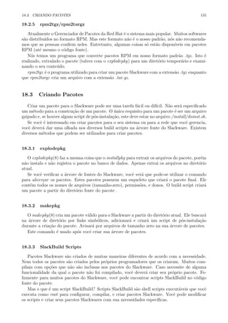 18.3. CRIANDO PACOTES 155
18.2.5 rpm2tgz/rpm2targz
Atualmente o Gerenciador de Pacotes da Red Hat ´e o sistema mais popular. Muitos softwares
s˜ao distribu´ıdos no formato RPM. Mas este formato n˜ao ´e o nosso padr˜ao, n´os n˜ao recomenda-
mos que as pessoas conﬁem neles. Entretanto, algumas coisas s´o est˜ao dispon´ıveis em pacotes
RPM (at´e mesmo o c´odigo fonte).
N´os temos um programa que converte pacotes RPM em nosso formato padr˜ao .tgz. Isto ´e
realizado, extra´ındo o pacote (talvez com o explodepkg) para um diret´orio tempor´ario e exami-
nando o seu conte´udo.
rpm2tgz ´e o programa utilizado para criar um pacote Slackware com a extens˜ao .tgz enquanto
que rpm2targz cria um arquivo com a extens˜ao .tar.gz.
18.3 Criando Pacotes
Criar um pacote para o Slackware pode ser uma tarefa f´acil ou dif´ıcil. N˜ao ser´a especiﬁcado
um m´etodo para a constru¸c˜ao de um pacote. O ´unico requisito para um pacote ´e ser um arquivo
gzipado e, se houver algum script de p´os-instala¸c˜ao, este deve estar no arquivo /install/doinst.sh.
Se vocˆe ´e interessado em criar pacotes para o seu sistema ou para a rede que vocˆe gerencia,
vocˆe dever´a dar uma olhada nos diversos build scripts na ´arvore fonte do Slackware. Existem
diversos m´etodos que podem ser utilizados para criar pacotes.
18.3.1 explodepkg
O explodepkg(8) faz a mesma coisa que o installpkg para extrair os arquivos do pacote, por´em
n˜ao instala e n˜ao registra o pacote no banco de dados. Apenas extrai os arquivos no diret´orio
atual.
Se vocˆe veriﬁcar a ´arvore de fontes do Slackware, vocˆe ver´a que pode-se utilizar o comando
para alicer¸car os pacotes. Estes pacotes possuem um esqueleto que criar´a o pacote ﬁnal. Ele
cont´em todos os nomes de arquivos (tamanho-zero), permiss˜oes, e donos. O build script criar´a
um pacote a partir do diret´orio fonte do pacote .
18.3.2 makepkg
O makepkg(8) cria um pacote v´alido para o Slackware a partir do diret´orio atual. Ele buscar´a
na ´arvore de diret´orio por links simb´olicos, adicionar´a e criar´a um script de p´os-instala¸c˜ao
durante a cria¸c˜ao do pacote. Avisar´a por arquivos de tamanho zero na sua ´arvore de pacotes.
Este comando ´e usado ap´os vocˆe criar sua ´arvore de pacotes.
18.3.3 SlackBuild Scripts
Pacotes Slackware s˜ao criados de muitas maneiras diferentes de acordo com a necessidade.
Nem todos os pacotes s˜ao criados pelos pr´oprios programadores que os criaram. Muitos com-
pilam com op¸c˜oes que n˜ao s˜ao inclusas nos pacotes do Slackware. Caso necessite de alguma
funcionalidade da qual o pacote n˜ao foi compilado, vocˆe dever´a criar seu pr´oprio pacote. Fe-
lizmente para muitos pacotes do Slackware, vocˆe pode encontrar scripts SlackBuild no c´odigo
fonte do pacote.
Mas o que ´e um script SlackBuild? Scripts SlackBuild s˜ao shell scripts execut´aveis que vocˆe
executa como root para conﬁgurar, compilar, e criar pacotes Slackware. Vocˆe pode modiﬁcar
os scripts e criar seus pacotes Slackwares com sua necessidades espec´ıﬁcas.
 