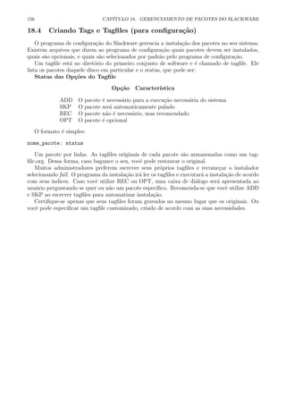 156 CAP´ITULO 18. GERENCIAMENTO DE PACOTES DO SLACKWARE
18.4 Criando Tags e Tagﬁles (para conﬁgura¸c˜ao)
O programa de conﬁgura¸c˜ao do Slackware gerencia a instala¸c˜ao dos pacotes no seu sistema.
Existem arquivos que dizem ao programa de conﬁgura¸c˜ao quais pacotes devem ser instalados,
quais s˜ao opcionais, e quais s˜ao selecionados por padr˜ao pelo programa de conﬁgura¸c˜ao.
Um tagﬁle est´a no diret´orio do primeiro conjunto de software e ´e chamado de tagﬁle. Ele
lista os pacotes daquele disco em particular e o status, que pode ser:
Status das Op¸c˜oes do Tagﬁle
Op¸c˜ao Caracter´ıstica
ADD O pacote ´e necess´ario para a execu¸c˜ao necess´aria do sistema
SKP O pacote ser´a automaticamente pulado
REC O pacote n˜ao ´e necess´ario, mas recomendado
OPT O pacote ´e opcional
O formato ´e simples:
nome_pacote: status
Um pacote por linha. As tagﬁles originais de cada pacote s˜ao armazenadas como um tag-
ﬁle.org. Dessa forma, caso bagunce o seu, vocˆe pode restaurar o original.
Muitos administradores preferem escrever seus pr´oprios tagﬁles e recome¸car o instalador
selecionando full. O programa da instala¸c˜ao ir´a ler os tagﬁles e executar´a a instala¸c˜ao de acordo
com seus ´ındices. Caso vocˆe utilize REC ou OPT, uma caixa de di´alogo ser´a apresentada ao
usu´ario perguntando se quer ou n˜ao um pacote espec´ıﬁco. Recomenda-se que vocˆe utilize ADD
e SKP ao escrever tagﬁles para automatizar instala¸c˜ao.
Certiﬁque-se apenas que seus tagﬁles foram gravados no mesmo lugar que os originais. Ou
vocˆe pode especiﬁcar um tagﬁle customizado, criado de acordo com as suas necessidades.
 